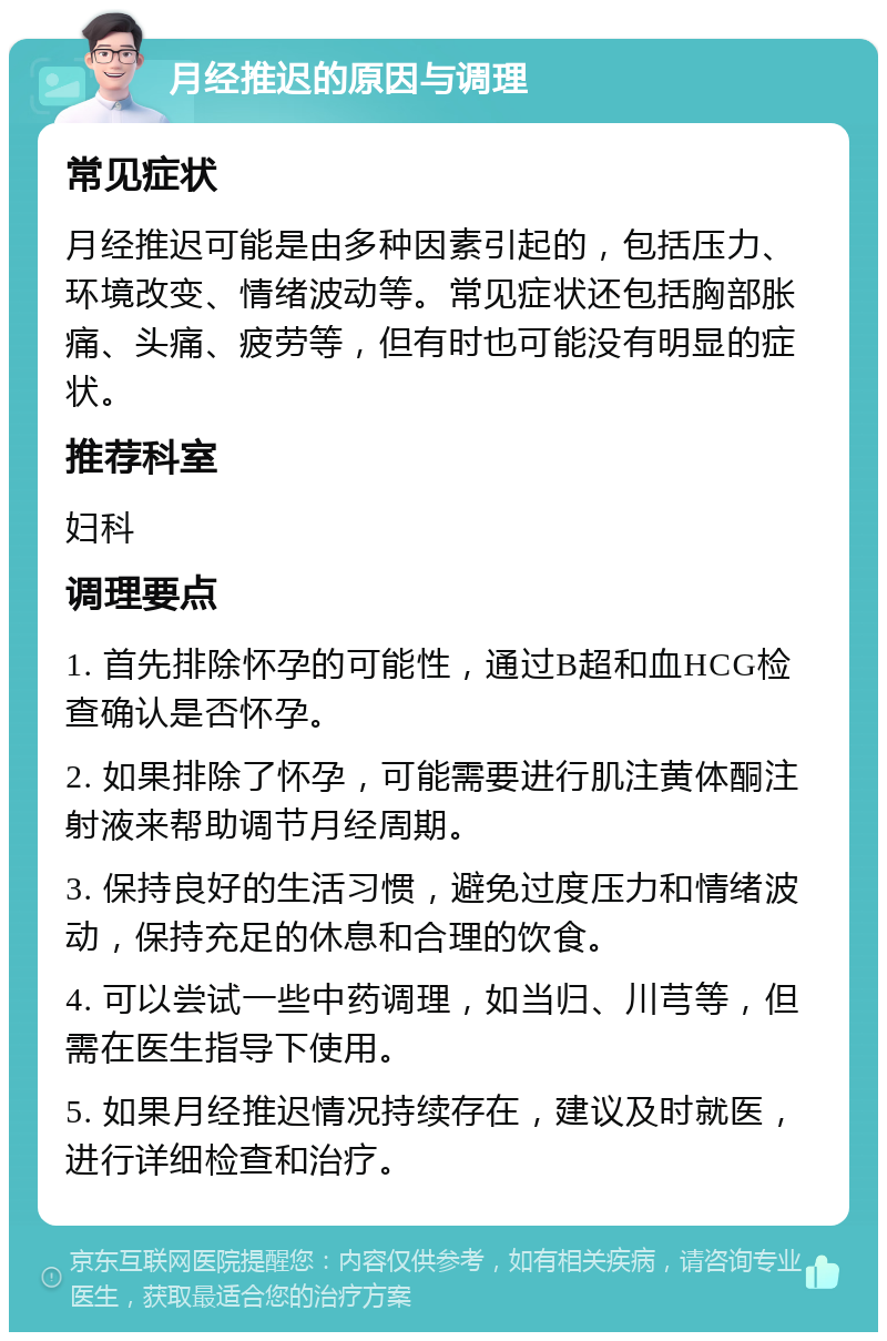 月经推迟的原因与调理 常见症状 月经推迟可能是由多种因素引起的，包括压力、环境改变、情绪波动等。常见症状还包括胸部胀痛、头痛、疲劳等，但有时也可能没有明显的症状。 推荐科室 妇科 调理要点 1. 首先排除怀孕的可能性，通过B超和血HCG检查确认是否怀孕。 2. 如果排除了怀孕，可能需要进行肌注黄体酮注射液来帮助调节月经周期。 3. 保持良好的生活习惯，避免过度压力和情绪波动，保持充足的休息和合理的饮食。 4. 可以尝试一些中药调理，如当归、川芎等，但需在医生指导下使用。 5. 如果月经推迟情况持续存在，建议及时就医，进行详细检查和治疗。