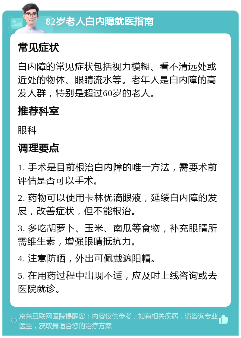 82岁老人白内障就医指南 常见症状 白内障的常见症状包括视力模糊、看不清远处或近处的物体、眼睛流水等。老年人是白内障的高发人群，特别是超过60岁的老人。 推荐科室 眼科 调理要点 1. 手术是目前根治白内障的唯一方法，需要术前评估是否可以手术。 2. 药物可以使用卡林优滴眼液，延缓白内障的发展，改善症状，但不能根治。 3. 多吃胡萝卜、玉米、南瓜等食物，补充眼睛所需维生素，增强眼睛抵抗力。 4. 注意防晒，外出可佩戴遮阳帽。 5. 在用药过程中出现不适，应及时上线咨询或去医院就诊。