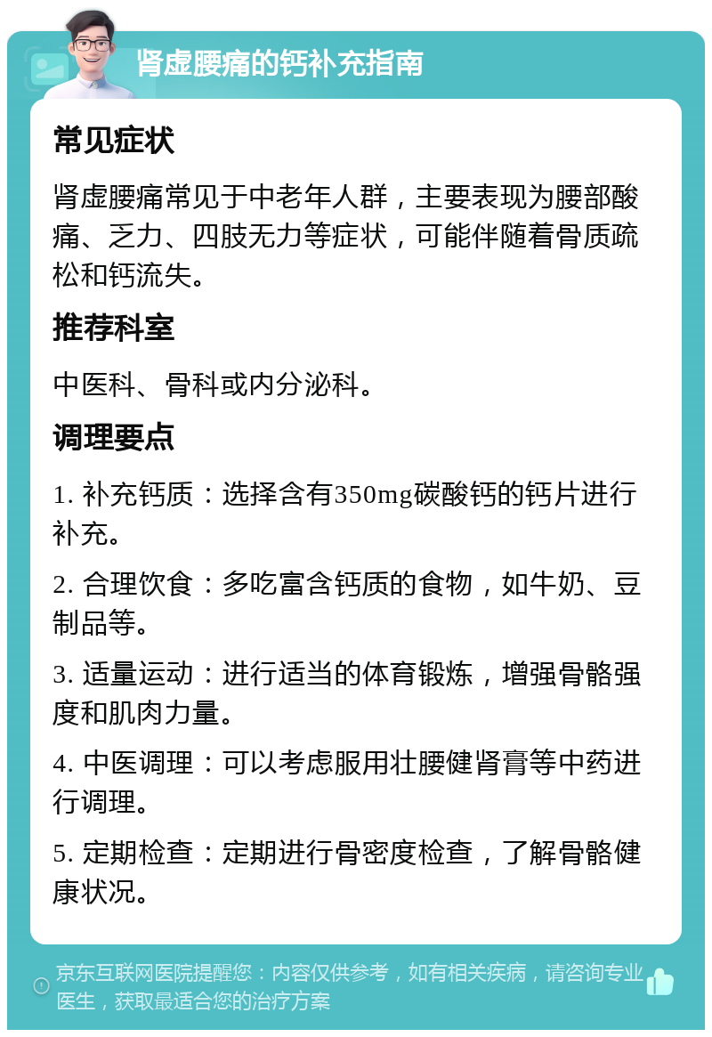 肾虚腰痛的钙补充指南 常见症状 肾虚腰痛常见于中老年人群，主要表现为腰部酸痛、乏力、四肢无力等症状，可能伴随着骨质疏松和钙流失。 推荐科室 中医科、骨科或内分泌科。 调理要点 1. 补充钙质：选择含有350mg碳酸钙的钙片进行补充。 2. 合理饮食：多吃富含钙质的食物，如牛奶、豆制品等。 3. 适量运动：进行适当的体育锻炼，增强骨骼强度和肌肉力量。 4. 中医调理：可以考虑服用壮腰健肾膏等中药进行调理。 5. 定期检查：定期进行骨密度检查，了解骨骼健康状况。