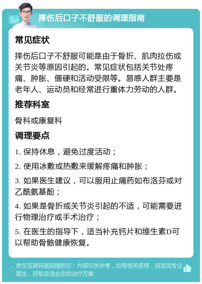 摔伤后口子不舒服的调理指南 常见症状 摔伤后口子不舒服可能是由于骨折、肌肉拉伤或关节炎等原因引起的。常见症状包括关节处疼痛、肿胀、僵硬和活动受限等。易感人群主要是老年人、运动员和经常进行重体力劳动的人群。 推荐科室 骨科或康复科 调理要点 1. 保持休息，避免过度活动； 2. 使用冰敷或热敷来缓解疼痛和肿胀； 3. 如果医生建议，可以服用止痛药如布洛芬或对乙酰氨基酚； 4. 如果是骨折或关节炎引起的不适，可能需要进行物理治疗或手术治疗； 5. 在医生的指导下，适当补充钙片和维生素D可以帮助骨骼健康恢复。