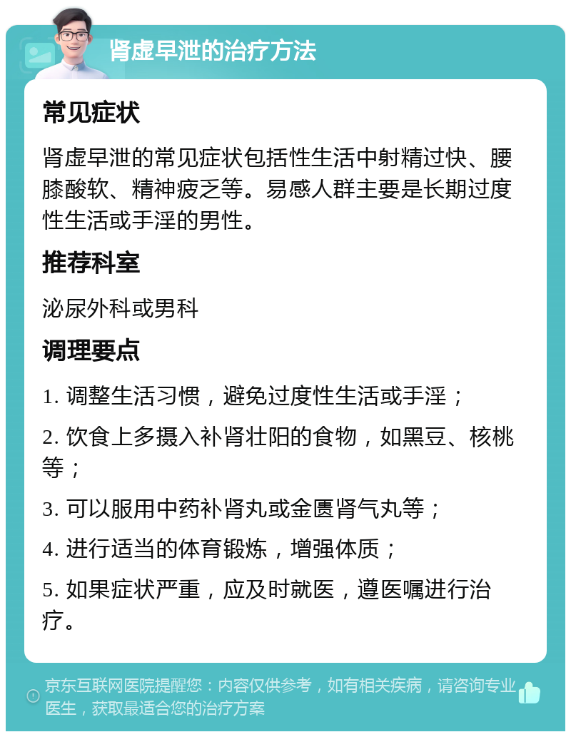 肾虚早泄的治疗方法 常见症状 肾虚早泄的常见症状包括性生活中射精过快、腰膝酸软、精神疲乏等。易感人群主要是长期过度性生活或手淫的男性。 推荐科室 泌尿外科或男科 调理要点 1. 调整生活习惯，避免过度性生活或手淫； 2. 饮食上多摄入补肾壮阳的食物，如黑豆、核桃等； 3. 可以服用中药补肾丸或金匮肾气丸等； 4. 进行适当的体育锻炼，增强体质； 5. 如果症状严重，应及时就医，遵医嘱进行治疗。