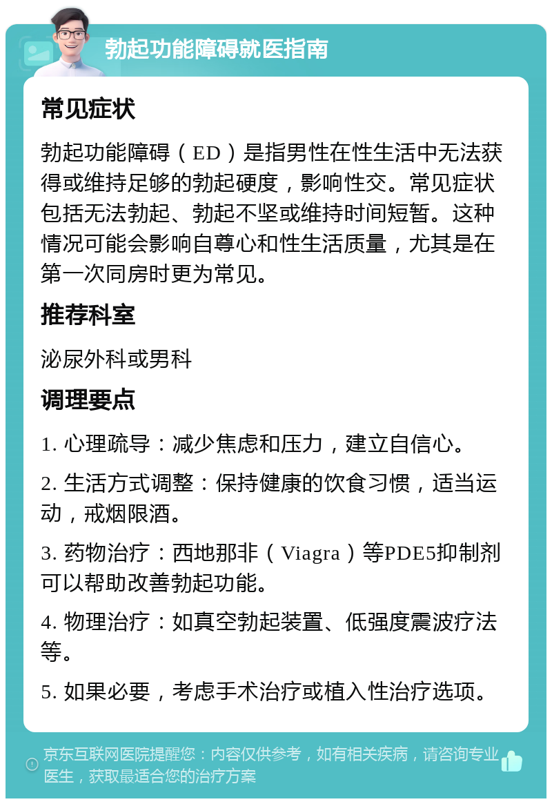 勃起功能障碍就医指南 常见症状 勃起功能障碍（ED）是指男性在性生活中无法获得或维持足够的勃起硬度，影响性交。常见症状包括无法勃起、勃起不坚或维持时间短暂。这种情况可能会影响自尊心和性生活质量，尤其是在第一次同房时更为常见。 推荐科室 泌尿外科或男科 调理要点 1. 心理疏导：减少焦虑和压力，建立自信心。 2. 生活方式调整：保持健康的饮食习惯，适当运动，戒烟限酒。 3. 药物治疗：西地那非（Viagra）等PDE5抑制剂可以帮助改善勃起功能。 4. 物理治疗：如真空勃起装置、低强度震波疗法等。 5. 如果必要，考虑手术治疗或植入性治疗选项。