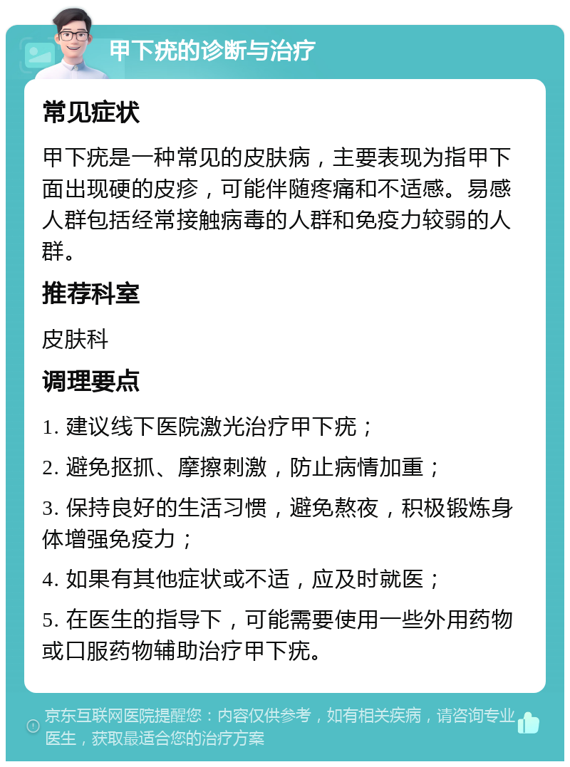 甲下疣的诊断与治疗 常见症状 甲下疣是一种常见的皮肤病，主要表现为指甲下面出现硬的皮疹，可能伴随疼痛和不适感。易感人群包括经常接触病毒的人群和免疫力较弱的人群。 推荐科室 皮肤科 调理要点 1. 建议线下医院激光治疗甲下疣； 2. 避免抠抓、摩擦刺激，防止病情加重； 3. 保持良好的生活习惯，避免熬夜，积极锻炼身体增强免疫力； 4. 如果有其他症状或不适，应及时就医； 5. 在医生的指导下，可能需要使用一些外用药物或口服药物辅助治疗甲下疣。