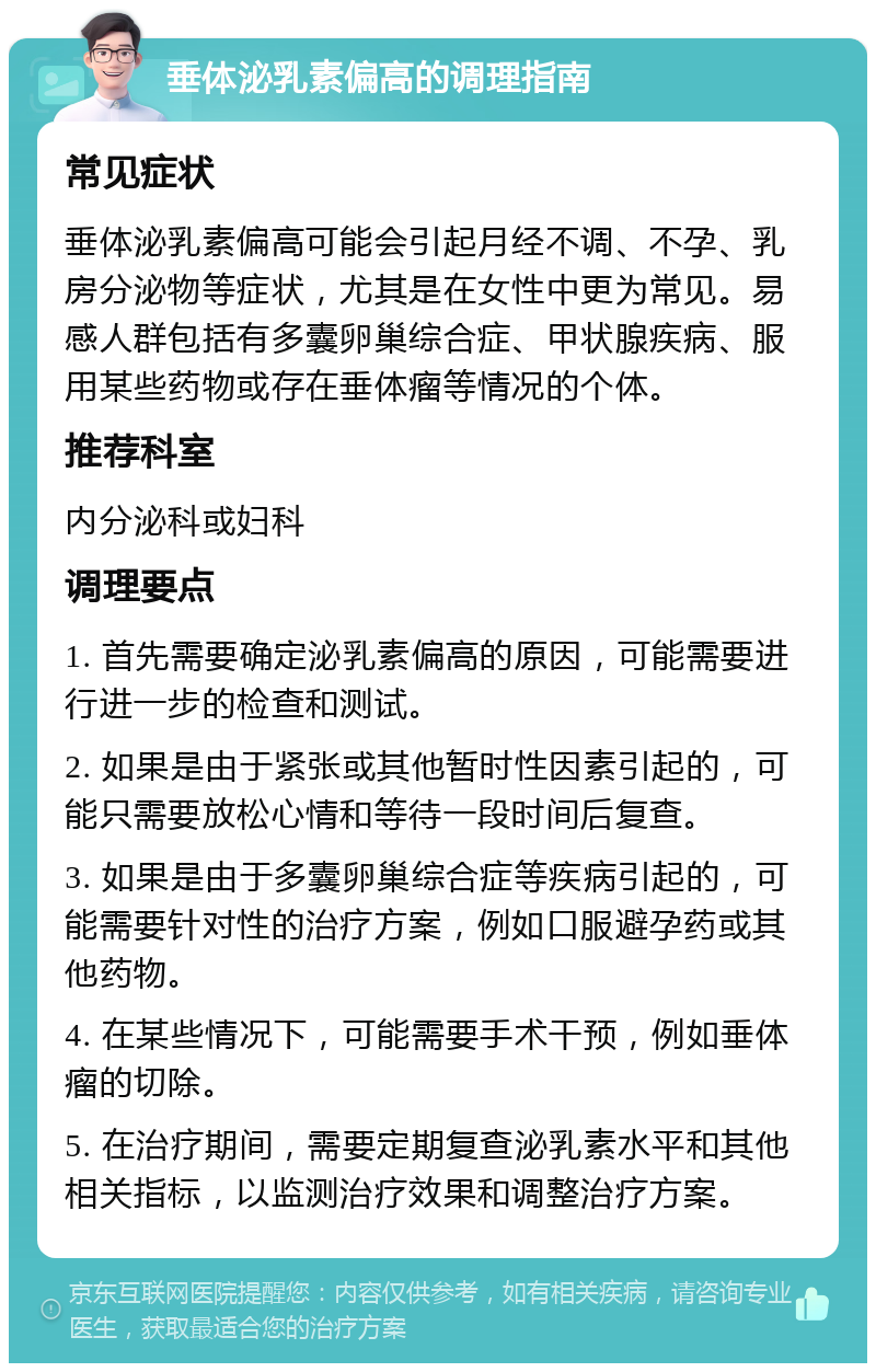 垂体泌乳素偏高的调理指南 常见症状 垂体泌乳素偏高可能会引起月经不调、不孕、乳房分泌物等症状，尤其是在女性中更为常见。易感人群包括有多囊卵巢综合症、甲状腺疾病、服用某些药物或存在垂体瘤等情况的个体。 推荐科室 内分泌科或妇科 调理要点 1. 首先需要确定泌乳素偏高的原因，可能需要进行进一步的检查和测试。 2. 如果是由于紧张或其他暂时性因素引起的，可能只需要放松心情和等待一段时间后复查。 3. 如果是由于多囊卵巢综合症等疾病引起的，可能需要针对性的治疗方案，例如口服避孕药或其他药物。 4. 在某些情况下，可能需要手术干预，例如垂体瘤的切除。 5. 在治疗期间，需要定期复查泌乳素水平和其他相关指标，以监测治疗效果和调整治疗方案。