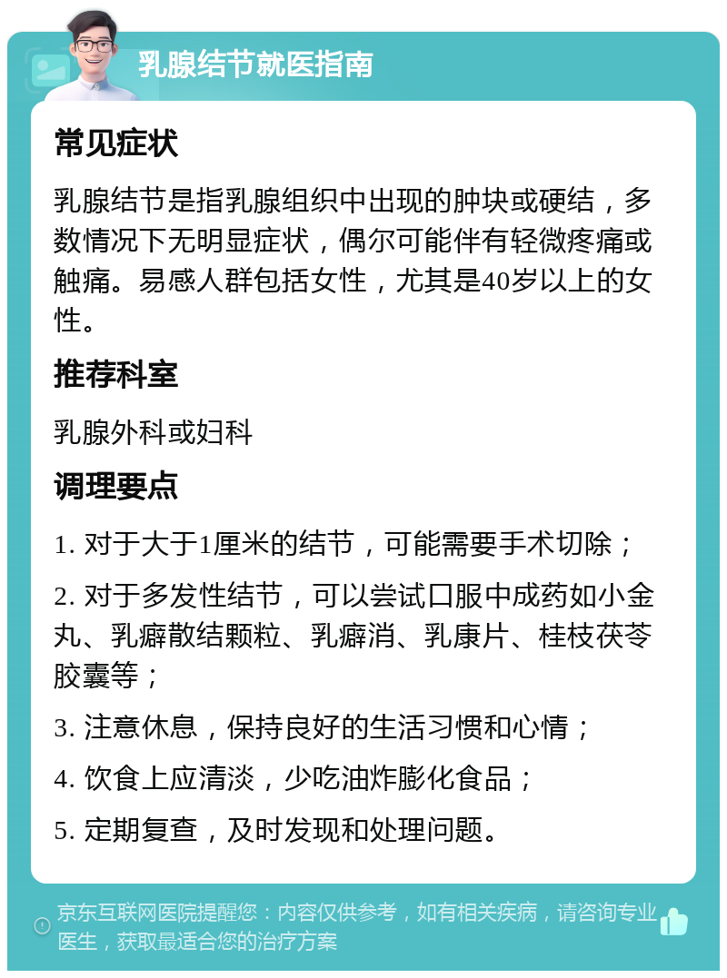 乳腺结节就医指南 常见症状 乳腺结节是指乳腺组织中出现的肿块或硬结，多数情况下无明显症状，偶尔可能伴有轻微疼痛或触痛。易感人群包括女性，尤其是40岁以上的女性。 推荐科室 乳腺外科或妇科 调理要点 1. 对于大于1厘米的结节，可能需要手术切除； 2. 对于多发性结节，可以尝试口服中成药如小金丸、乳癖散结颗粒、乳癖消、乳康片、桂枝茯苓胶囊等； 3. 注意休息，保持良好的生活习惯和心情； 4. 饮食上应清淡，少吃油炸膨化食品； 5. 定期复查，及时发现和处理问题。