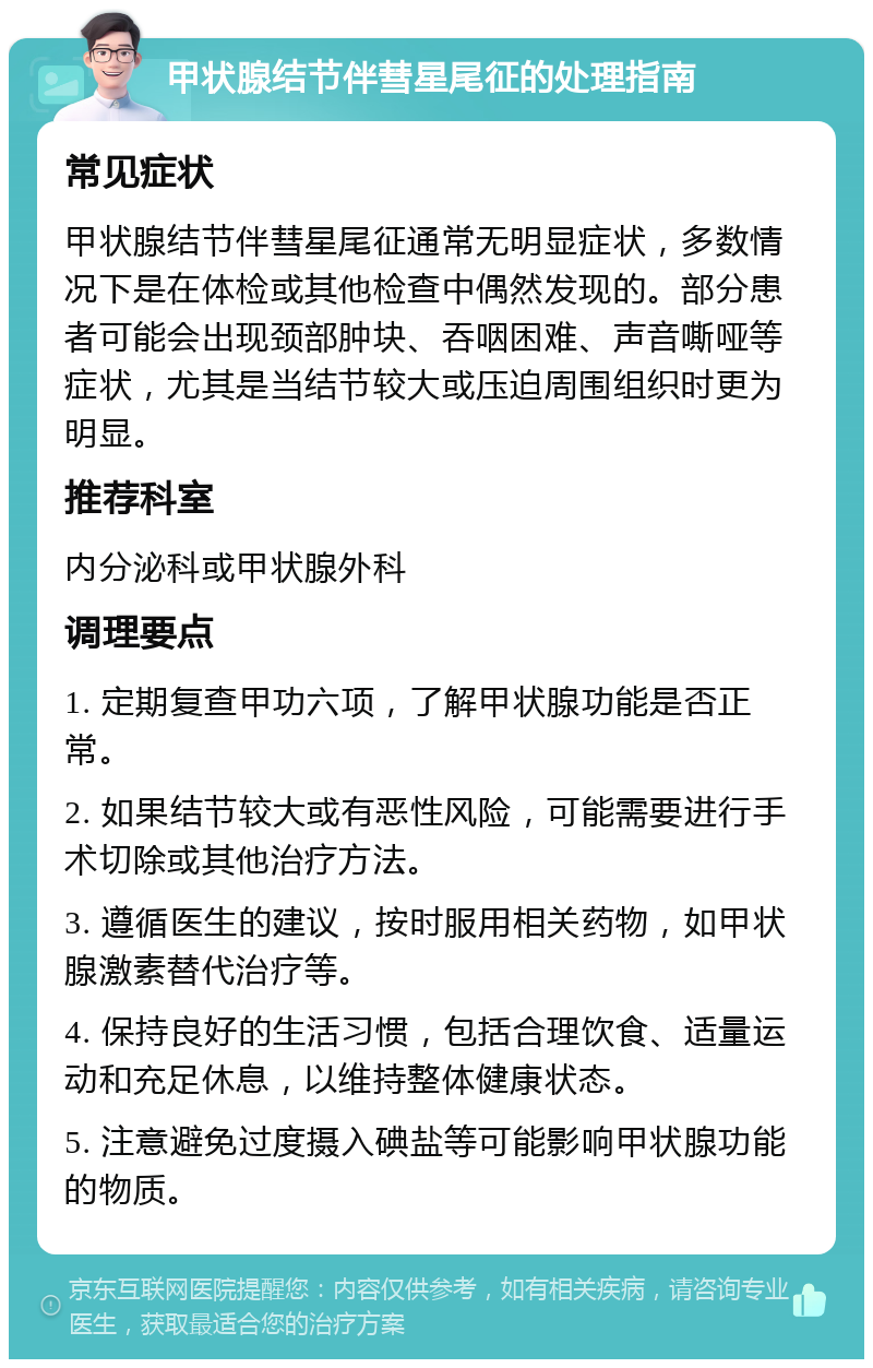 甲状腺结节伴彗星尾征的处理指南 常见症状 甲状腺结节伴彗星尾征通常无明显症状，多数情况下是在体检或其他检查中偶然发现的。部分患者可能会出现颈部肿块、吞咽困难、声音嘶哑等症状，尤其是当结节较大或压迫周围组织时更为明显。 推荐科室 内分泌科或甲状腺外科 调理要点 1. 定期复查甲功六项，了解甲状腺功能是否正常。 2. 如果结节较大或有恶性风险，可能需要进行手术切除或其他治疗方法。 3. 遵循医生的建议，按时服用相关药物，如甲状腺激素替代治疗等。 4. 保持良好的生活习惯，包括合理饮食、适量运动和充足休息，以维持整体健康状态。 5. 注意避免过度摄入碘盐等可能影响甲状腺功能的物质。