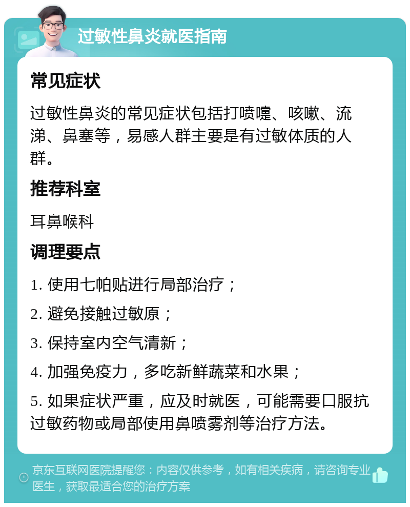 过敏性鼻炎就医指南 常见症状 过敏性鼻炎的常见症状包括打喷嚏、咳嗽、流涕、鼻塞等，易感人群主要是有过敏体质的人群。 推荐科室 耳鼻喉科 调理要点 1. 使用七帕贴进行局部治疗； 2. 避免接触过敏原； 3. 保持室内空气清新； 4. 加强免疫力，多吃新鲜蔬菜和水果； 5. 如果症状严重，应及时就医，可能需要口服抗过敏药物或局部使用鼻喷雾剂等治疗方法。