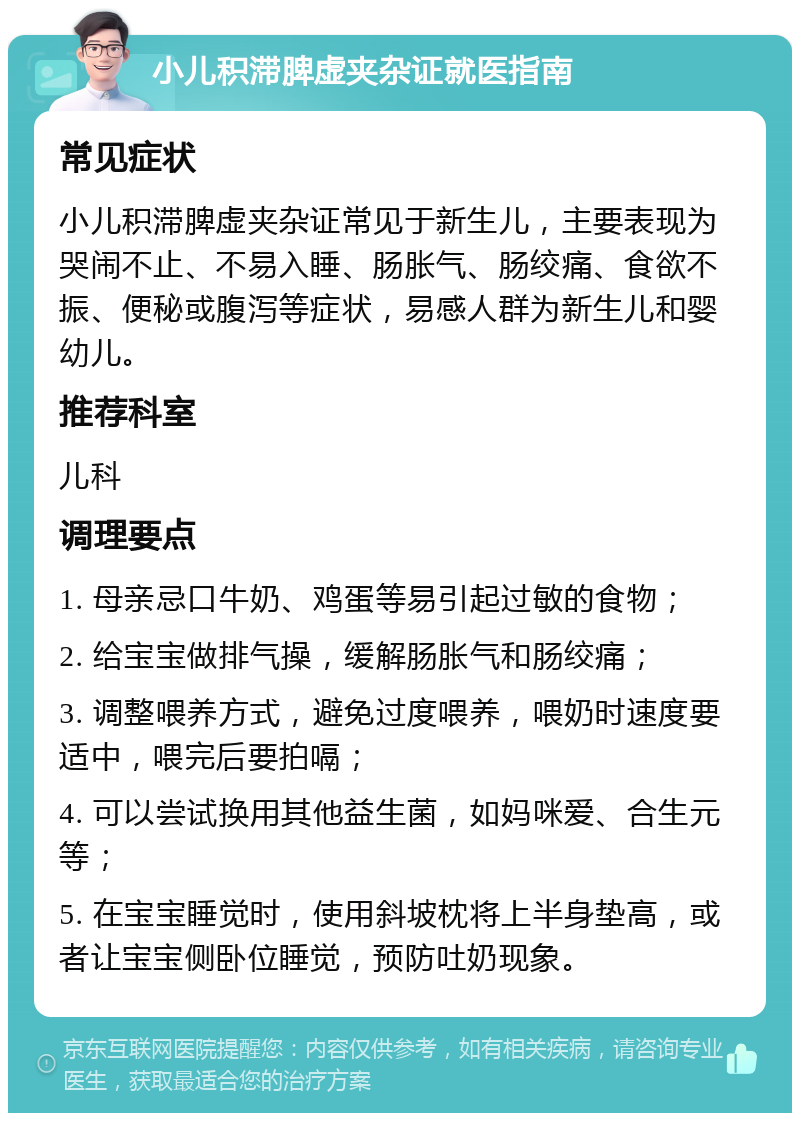 小儿积滞脾虚夹杂证就医指南 常见症状 小儿积滞脾虚夹杂证常见于新生儿，主要表现为哭闹不止、不易入睡、肠胀气、肠绞痛、食欲不振、便秘或腹泻等症状，易感人群为新生儿和婴幼儿。 推荐科室 儿科 调理要点 1. 母亲忌口牛奶、鸡蛋等易引起过敏的食物； 2. 给宝宝做排气操，缓解肠胀气和肠绞痛； 3. 调整喂养方式，避免过度喂养，喂奶时速度要适中，喂完后要拍嗝； 4. 可以尝试换用其他益生菌，如妈咪爱、合生元等； 5. 在宝宝睡觉时，使用斜坡枕将上半身垫高，或者让宝宝侧卧位睡觉，预防吐奶现象。