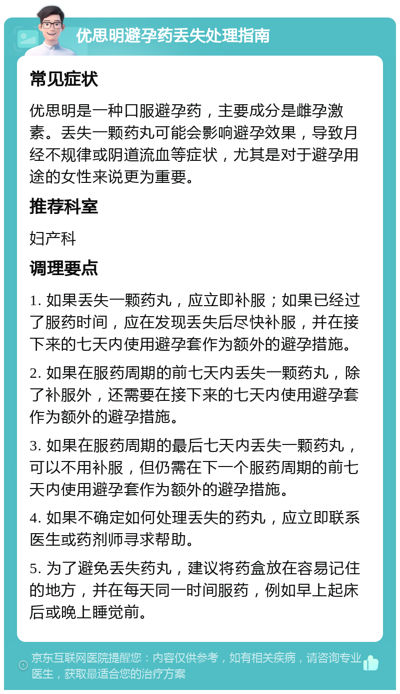 优思明避孕药丢失处理指南 常见症状 优思明是一种口服避孕药，主要成分是雌孕激素。丢失一颗药丸可能会影响避孕效果，导致月经不规律或阴道流血等症状，尤其是对于避孕用途的女性来说更为重要。 推荐科室 妇产科 调理要点 1. 如果丢失一颗药丸，应立即补服；如果已经过了服药时间，应在发现丢失后尽快补服，并在接下来的七天内使用避孕套作为额外的避孕措施。 2. 如果在服药周期的前七天内丢失一颗药丸，除了补服外，还需要在接下来的七天内使用避孕套作为额外的避孕措施。 3. 如果在服药周期的最后七天内丢失一颗药丸，可以不用补服，但仍需在下一个服药周期的前七天内使用避孕套作为额外的避孕措施。 4. 如果不确定如何处理丢失的药丸，应立即联系医生或药剂师寻求帮助。 5. 为了避免丢失药丸，建议将药盒放在容易记住的地方，并在每天同一时间服药，例如早上起床后或晚上睡觉前。