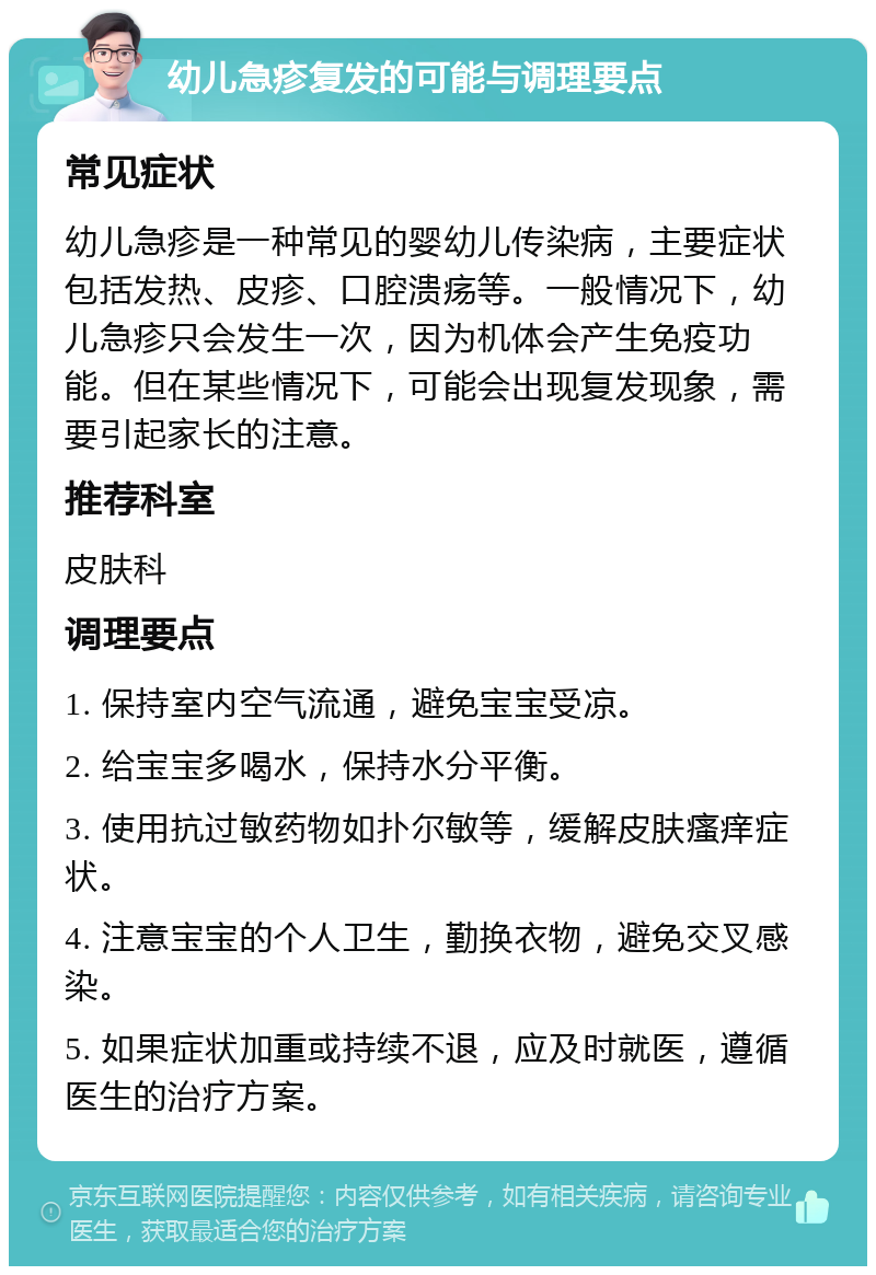 幼儿急疹复发的可能与调理要点 常见症状 幼儿急疹是一种常见的婴幼儿传染病，主要症状包括发热、皮疹、口腔溃疡等。一般情况下，幼儿急疹只会发生一次，因为机体会产生免疫功能。但在某些情况下，可能会出现复发现象，需要引起家长的注意。 推荐科室 皮肤科 调理要点 1. 保持室内空气流通，避免宝宝受凉。 2. 给宝宝多喝水，保持水分平衡。 3. 使用抗过敏药物如扑尔敏等，缓解皮肤瘙痒症状。 4. 注意宝宝的个人卫生，勤换衣物，避免交叉感染。 5. 如果症状加重或持续不退，应及时就医，遵循医生的治疗方案。