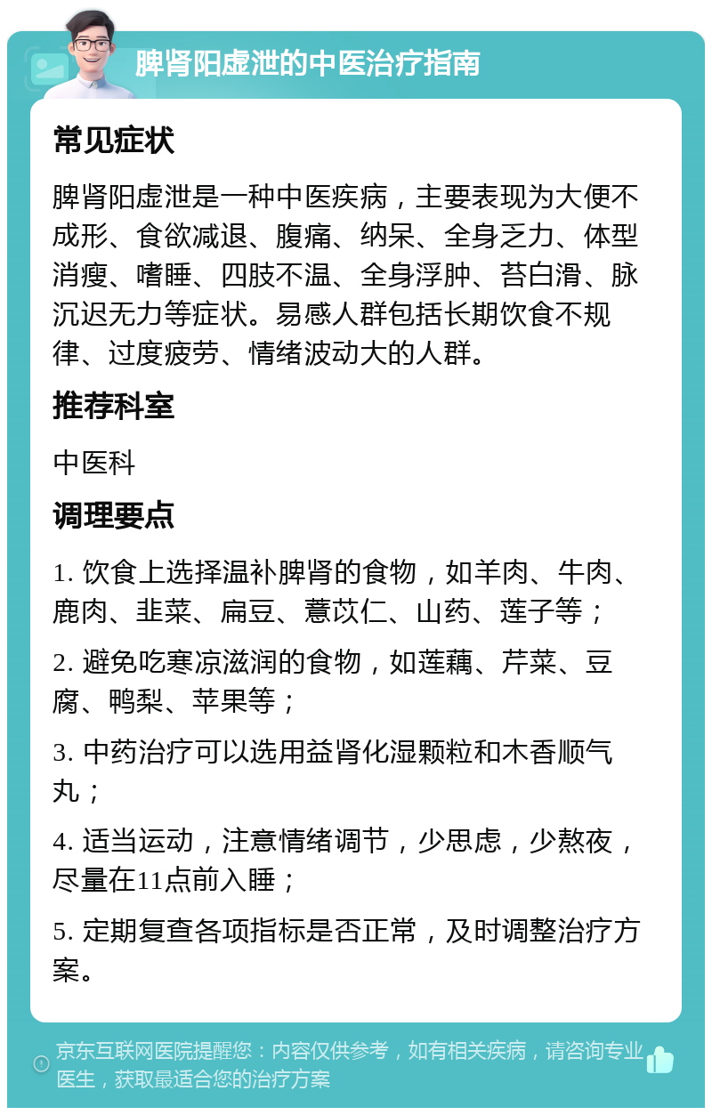 脾肾阳虚泄的中医治疗指南 常见症状 脾肾阳虚泄是一种中医疾病，主要表现为大便不成形、食欲减退、腹痛、纳呆、全身乏力、体型消瘦、嗜睡、四肢不温、全身浮肿、苔白滑、脉沉迟无力等症状。易感人群包括长期饮食不规律、过度疲劳、情绪波动大的人群。 推荐科室 中医科 调理要点 1. 饮食上选择温补脾肾的食物，如羊肉、牛肉、鹿肉、韭菜、扁豆、薏苡仁、山药、莲子等； 2. 避免吃寒凉滋润的食物，如莲藕、芹菜、豆腐、鸭梨、苹果等； 3. 中药治疗可以选用益肾化湿颗粒和木香顺气丸； 4. 适当运动，注意情绪调节，少思虑，少熬夜，尽量在11点前入睡； 5. 定期复查各项指标是否正常，及时调整治疗方案。