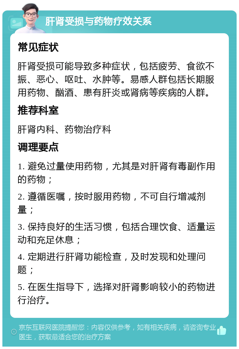 肝肾受损与药物疗效关系 常见症状 肝肾受损可能导致多种症状，包括疲劳、食欲不振、恶心、呕吐、水肿等。易感人群包括长期服用药物、酗酒、患有肝炎或肾病等疾病的人群。 推荐科室 肝肾内科、药物治疗科 调理要点 1. 避免过量使用药物，尤其是对肝肾有毒副作用的药物； 2. 遵循医嘱，按时服用药物，不可自行增减剂量； 3. 保持良好的生活习惯，包括合理饮食、适量运动和充足休息； 4. 定期进行肝肾功能检查，及时发现和处理问题； 5. 在医生指导下，选择对肝肾影响较小的药物进行治疗。