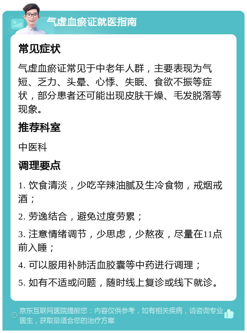 气虚血瘀证就医指南 常见症状 气虚血瘀证常见于中老年人群，主要表现为气短、乏力、头晕、心悸、失眠、食欲不振等症状，部分患者还可能出现皮肤干燥、毛发脱落等现象。 推荐科室 中医科 调理要点 1. 饮食清淡，少吃辛辣油腻及生冷食物，戒烟戒酒； 2. 劳逸结合，避免过度劳累； 3. 注意情绪调节，少思虑，少熬夜，尽量在11点前入睡； 4. 可以服用补肺活血胶囊等中药进行调理； 5. 如有不适或问题，随时线上复诊或线下就诊。