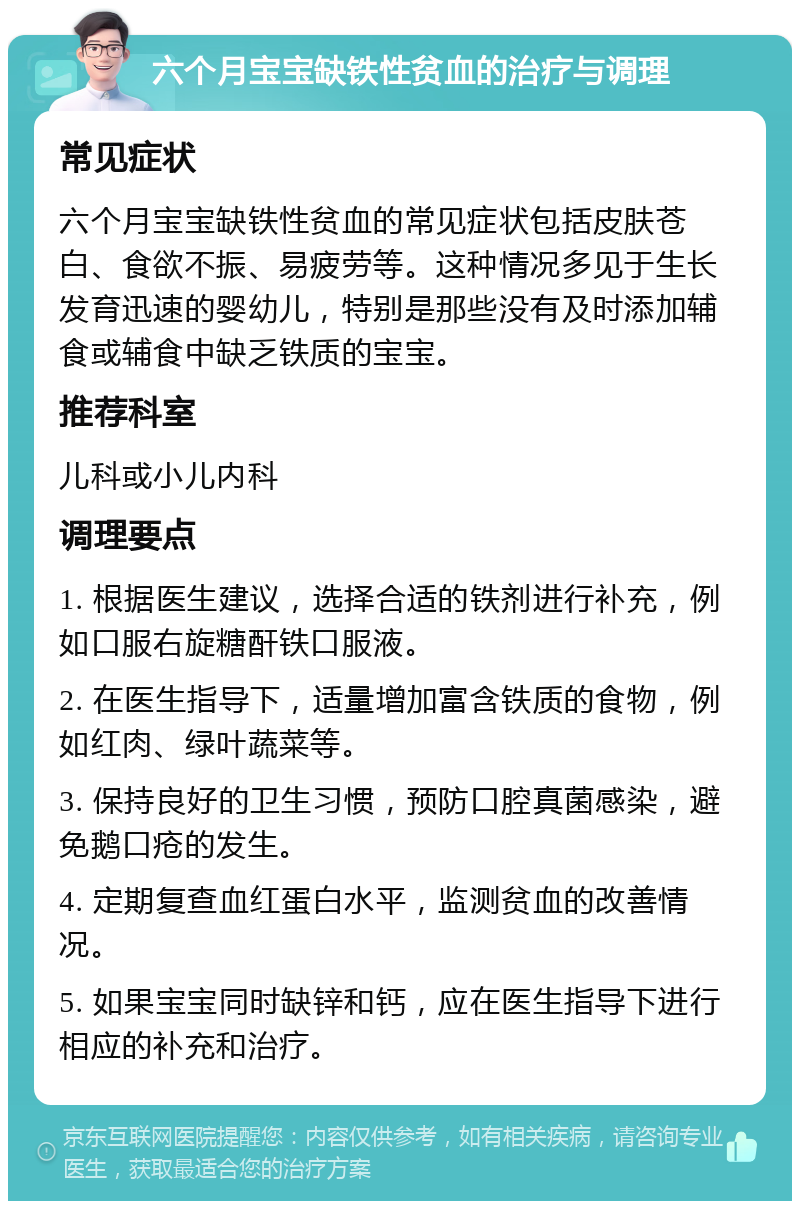 六个月宝宝缺铁性贫血的治疗与调理 常见症状 六个月宝宝缺铁性贫血的常见症状包括皮肤苍白、食欲不振、易疲劳等。这种情况多见于生长发育迅速的婴幼儿，特别是那些没有及时添加辅食或辅食中缺乏铁质的宝宝。 推荐科室 儿科或小儿内科 调理要点 1. 根据医生建议，选择合适的铁剂进行补充，例如口服右旋糖酐铁口服液。 2. 在医生指导下，适量增加富含铁质的食物，例如红肉、绿叶蔬菜等。 3. 保持良好的卫生习惯，预防口腔真菌感染，避免鹅口疮的发生。 4. 定期复查血红蛋白水平，监测贫血的改善情况。 5. 如果宝宝同时缺锌和钙，应在医生指导下进行相应的补充和治疗。