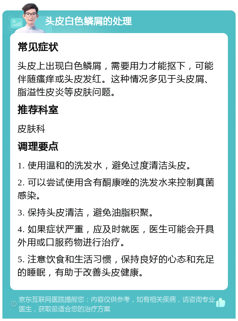 头皮白色鳞屑的处理 常见症状 头皮上出现白色鳞屑，需要用力才能抠下，可能伴随瘙痒或头皮发红。这种情况多见于头皮屑、脂溢性皮炎等皮肤问题。 推荐科室 皮肤科 调理要点 1. 使用温和的洗发水，避免过度清洁头皮。 2. 可以尝试使用含有酮康唑的洗发水来控制真菌感染。 3. 保持头皮清洁，避免油脂积聚。 4. 如果症状严重，应及时就医，医生可能会开具外用或口服药物进行治疗。 5. 注意饮食和生活习惯，保持良好的心态和充足的睡眠，有助于改善头皮健康。