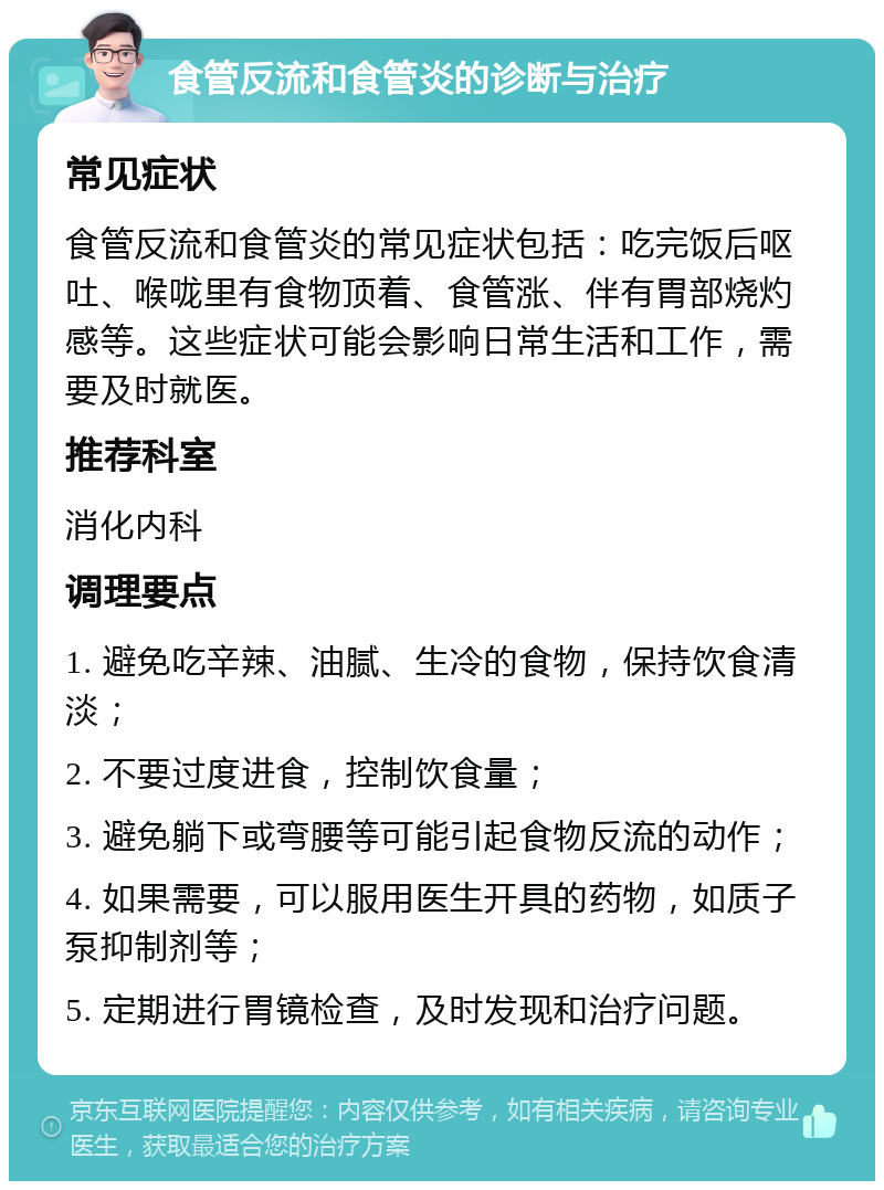 食管反流和食管炎的诊断与治疗 常见症状 食管反流和食管炎的常见症状包括：吃完饭后呕吐、喉咙里有食物顶着、食管涨、伴有胃部烧灼感等。这些症状可能会影响日常生活和工作，需要及时就医。 推荐科室 消化内科 调理要点 1. 避免吃辛辣、油腻、生冷的食物，保持饮食清淡； 2. 不要过度进食，控制饮食量； 3. 避免躺下或弯腰等可能引起食物反流的动作； 4. 如果需要，可以服用医生开具的药物，如质子泵抑制剂等； 5. 定期进行胃镜检查，及时发现和治疗问题。