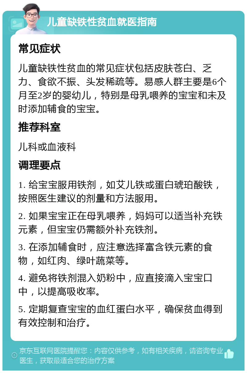 儿童缺铁性贫血就医指南 常见症状 儿童缺铁性贫血的常见症状包括皮肤苍白、乏力、食欲不振、头发稀疏等。易感人群主要是6个月至2岁的婴幼儿，特别是母乳喂养的宝宝和未及时添加辅食的宝宝。 推荐科室 儿科或血液科 调理要点 1. 给宝宝服用铁剂，如艾儿铁或蛋白琥珀酸铁，按照医生建议的剂量和方法服用。 2. 如果宝宝正在母乳喂养，妈妈可以适当补充铁元素，但宝宝仍需额外补充铁剂。 3. 在添加辅食时，应注意选择富含铁元素的食物，如红肉、绿叶蔬菜等。 4. 避免将铁剂混入奶粉中，应直接滴入宝宝口中，以提高吸收率。 5. 定期复查宝宝的血红蛋白水平，确保贫血得到有效控制和治疗。