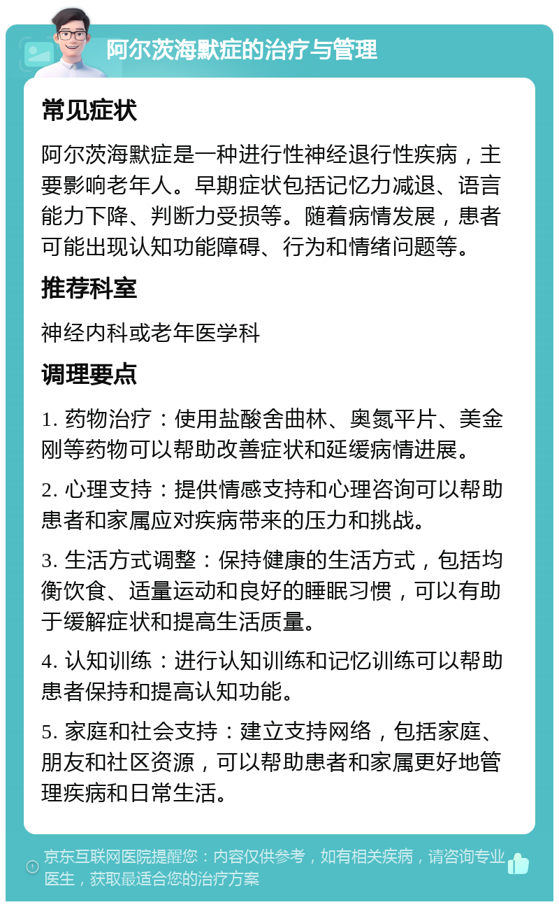 阿尔茨海默症的治疗与管理 常见症状 阿尔茨海默症是一种进行性神经退行性疾病，主要影响老年人。早期症状包括记忆力减退、语言能力下降、判断力受损等。随着病情发展，患者可能出现认知功能障碍、行为和情绪问题等。 推荐科室 神经内科或老年医学科 调理要点 1. 药物治疗：使用盐酸舍曲林、奥氮平片、美金刚等药物可以帮助改善症状和延缓病情进展。 2. 心理支持：提供情感支持和心理咨询可以帮助患者和家属应对疾病带来的压力和挑战。 3. 生活方式调整：保持健康的生活方式，包括均衡饮食、适量运动和良好的睡眠习惯，可以有助于缓解症状和提高生活质量。 4. 认知训练：进行认知训练和记忆训练可以帮助患者保持和提高认知功能。 5. 家庭和社会支持：建立支持网络，包括家庭、朋友和社区资源，可以帮助患者和家属更好地管理疾病和日常生活。