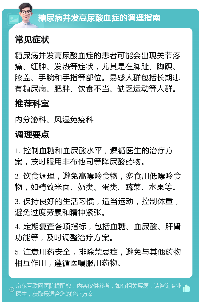 糖尿病并发高尿酸血症的调理指南 常见症状 糖尿病并发高尿酸血症的患者可能会出现关节疼痛、红肿、发热等症状，尤其是在脚趾、脚踝、膝盖、手腕和手指等部位。易感人群包括长期患有糖尿病、肥胖、饮食不当、缺乏运动等人群。 推荐科室 内分泌科、风湿免疫科 调理要点 1. 控制血糖和血尿酸水平，遵循医生的治疗方案，按时服用非布他司等降尿酸药物。 2. 饮食调理，避免高嘌呤食物，多食用低嘌呤食物，如精致米面、奶类、蛋类、蔬菜、水果等。 3. 保持良好的生活习惯，适当运动，控制体重，避免过度劳累和精神紧张。 4. 定期复查各项指标，包括血糖、血尿酸、肝肾功能等，及时调整治疗方案。 5. 注意用药安全，排除禁忌症，避免与其他药物相互作用，遵循医嘱服用药物。