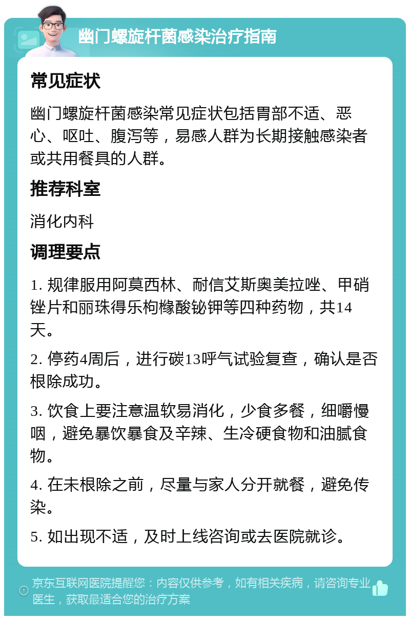 幽门螺旋杆菌感染治疗指南 常见症状 幽门螺旋杆菌感染常见症状包括胃部不适、恶心、呕吐、腹泻等，易感人群为长期接触感染者或共用餐具的人群。 推荐科室 消化内科 调理要点 1. 规律服用阿莫西林、耐信艾斯奥美拉唑、甲硝锉片和丽珠得乐枸橼酸铋钾等四种药物，共14天。 2. 停药4周后，进行碳13呼气试验复查，确认是否根除成功。 3. 饮食上要注意温软易消化，少食多餐，细嚼慢咽，避免暴饮暴食及辛辣、生冷硬食物和油腻食物。 4. 在未根除之前，尽量与家人分开就餐，避免传染。 5. 如出现不适，及时上线咨询或去医院就诊。