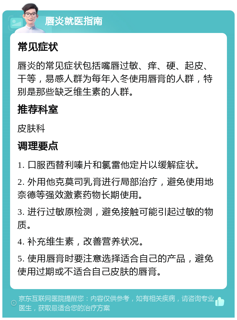 唇炎就医指南 常见症状 唇炎的常见症状包括嘴唇过敏、痒、硬、起皮、干等，易感人群为每年入冬使用唇膏的人群，特别是那些缺乏维生素的人群。 推荐科室 皮肤科 调理要点 1. 口服西替利嗪片和氯雷他定片以缓解症状。 2. 外用他克莫司乳膏进行局部治疗，避免使用地奈德等强效激素药物长期使用。 3. 进行过敏原检测，避免接触可能引起过敏的物质。 4. 补充维生素，改善营养状况。 5. 使用唇膏时要注意选择适合自己的产品，避免使用过期或不适合自己皮肤的唇膏。