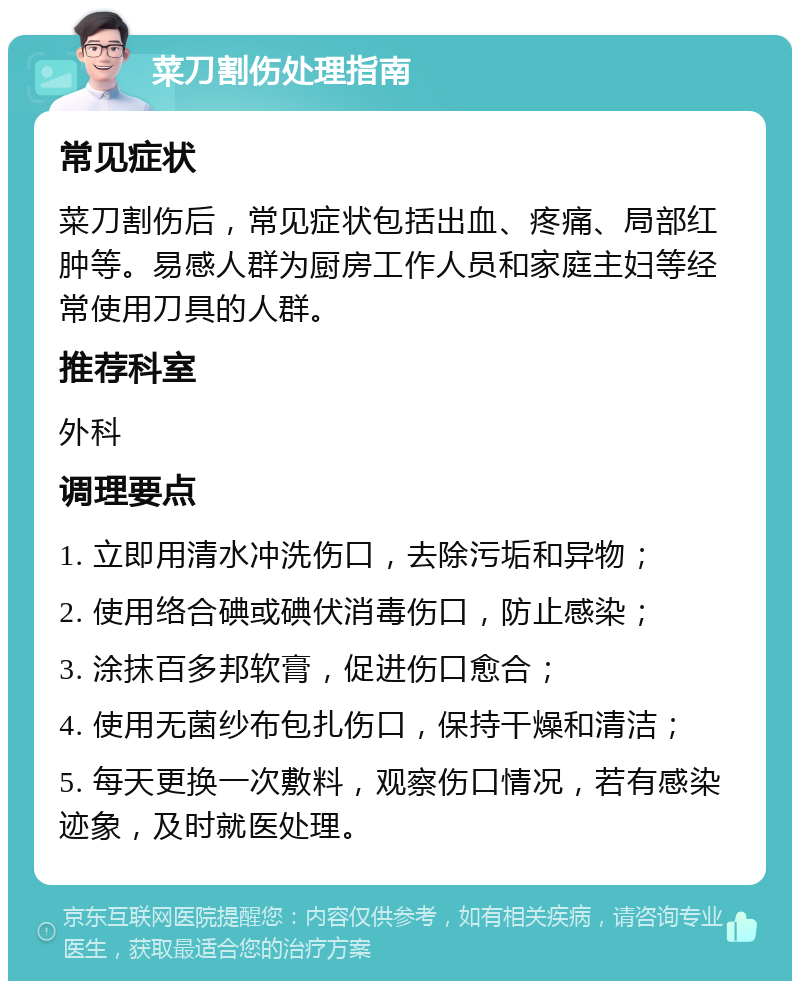 菜刀割伤处理指南 常见症状 菜刀割伤后，常见症状包括出血、疼痛、局部红肿等。易感人群为厨房工作人员和家庭主妇等经常使用刀具的人群。 推荐科室 外科 调理要点 1. 立即用清水冲洗伤口，去除污垢和异物； 2. 使用络合碘或碘伏消毒伤口，防止感染； 3. 涂抹百多邦软膏，促进伤口愈合； 4. 使用无菌纱布包扎伤口，保持干燥和清洁； 5. 每天更换一次敷料，观察伤口情况，若有感染迹象，及时就医处理。