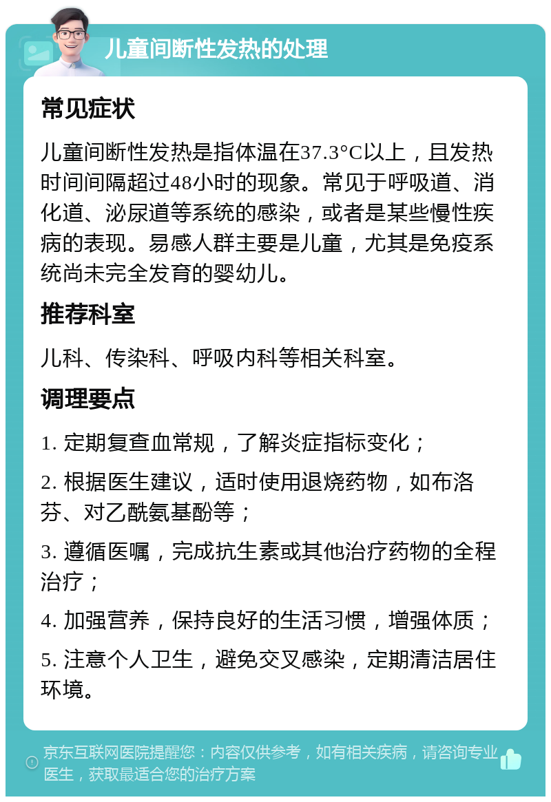 儿童间断性发热的处理 常见症状 儿童间断性发热是指体温在37.3°C以上，且发热时间间隔超过48小时的现象。常见于呼吸道、消化道、泌尿道等系统的感染，或者是某些慢性疾病的表现。易感人群主要是儿童，尤其是免疫系统尚未完全发育的婴幼儿。 推荐科室 儿科、传染科、呼吸内科等相关科室。 调理要点 1. 定期复查血常规，了解炎症指标变化； 2. 根据医生建议，适时使用退烧药物，如布洛芬、对乙酰氨基酚等； 3. 遵循医嘱，完成抗生素或其他治疗药物的全程治疗； 4. 加强营养，保持良好的生活习惯，增强体质； 5. 注意个人卫生，避免交叉感染，定期清洁居住环境。