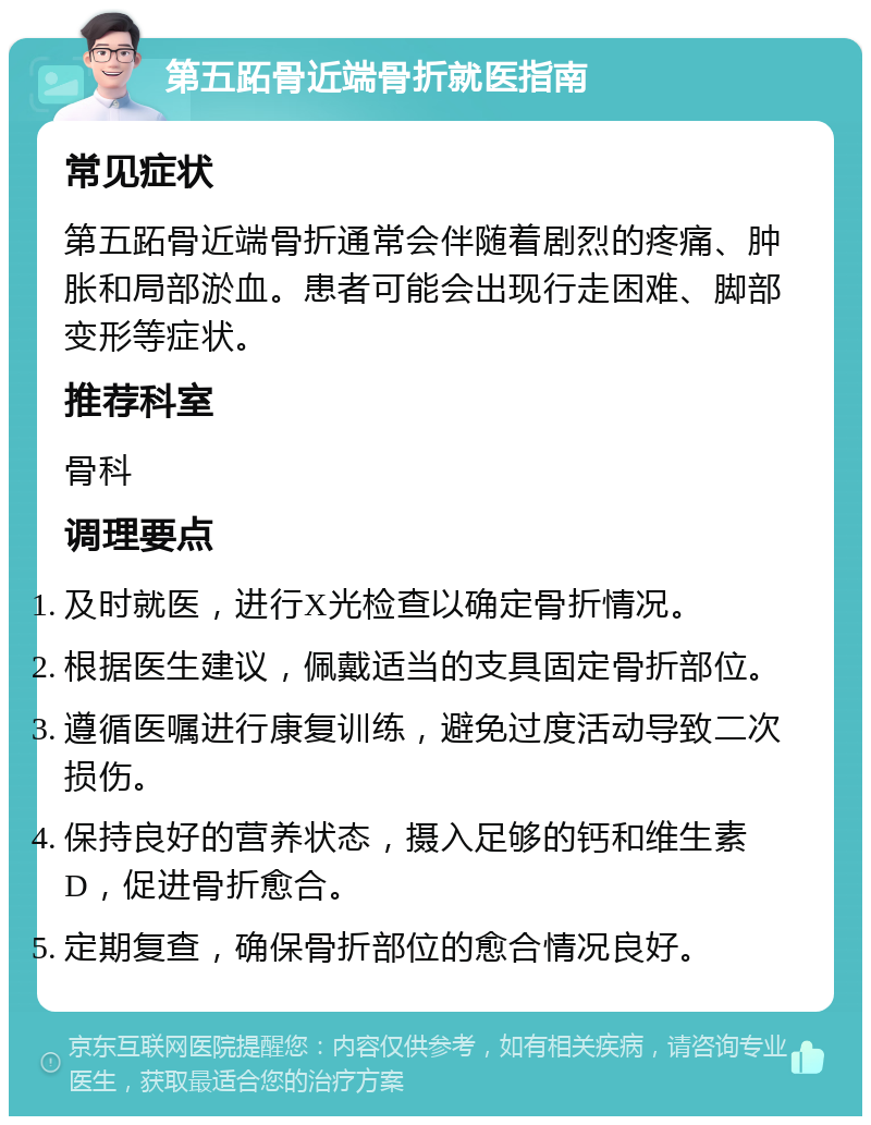 第五跖骨近端骨折就医指南 常见症状 第五跖骨近端骨折通常会伴随着剧烈的疼痛、肿胀和局部淤血。患者可能会出现行走困难、脚部变形等症状。 推荐科室 骨科 调理要点 及时就医，进行X光检查以确定骨折情况。 根据医生建议，佩戴适当的支具固定骨折部位。 遵循医嘱进行康复训练，避免过度活动导致二次损伤。 保持良好的营养状态，摄入足够的钙和维生素D，促进骨折愈合。 定期复查，确保骨折部位的愈合情况良好。