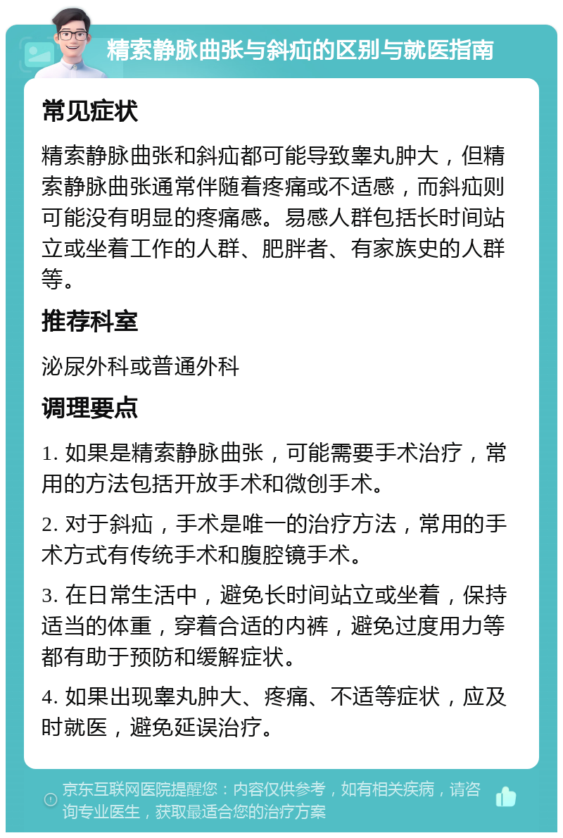 精索静脉曲张与斜疝的区别与就医指南 常见症状 精索静脉曲张和斜疝都可能导致睾丸肿大，但精索静脉曲张通常伴随着疼痛或不适感，而斜疝则可能没有明显的疼痛感。易感人群包括长时间站立或坐着工作的人群、肥胖者、有家族史的人群等。 推荐科室 泌尿外科或普通外科 调理要点 1. 如果是精索静脉曲张，可能需要手术治疗，常用的方法包括开放手术和微创手术。 2. 对于斜疝，手术是唯一的治疗方法，常用的手术方式有传统手术和腹腔镜手术。 3. 在日常生活中，避免长时间站立或坐着，保持适当的体重，穿着合适的内裤，避免过度用力等都有助于预防和缓解症状。 4. 如果出现睾丸肿大、疼痛、不适等症状，应及时就医，避免延误治疗。