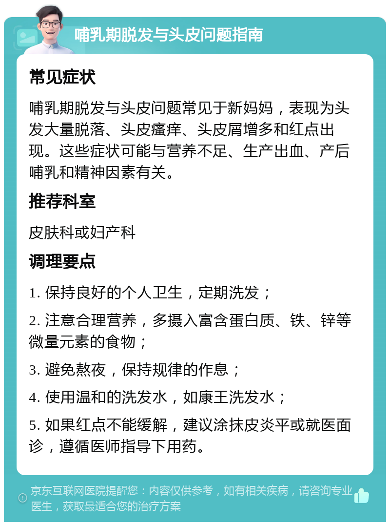 哺乳期脱发与头皮问题指南 常见症状 哺乳期脱发与头皮问题常见于新妈妈，表现为头发大量脱落、头皮瘙痒、头皮屑增多和红点出现。这些症状可能与营养不足、生产出血、产后哺乳和精神因素有关。 推荐科室 皮肤科或妇产科 调理要点 1. 保持良好的个人卫生，定期洗发； 2. 注意合理营养，多摄入富含蛋白质、铁、锌等微量元素的食物； 3. 避免熬夜，保持规律的作息； 4. 使用温和的洗发水，如康王洗发水； 5. 如果红点不能缓解，建议涂抹皮炎平或就医面诊，遵循医师指导下用药。