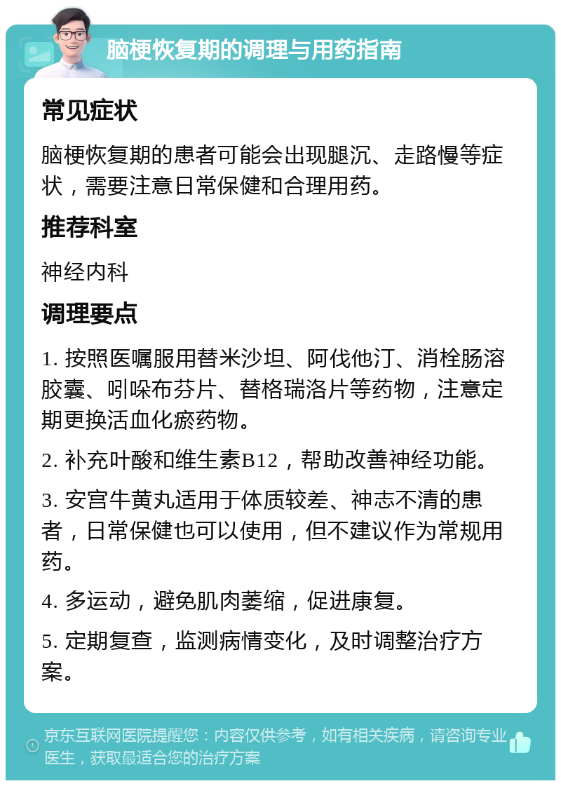 脑梗恢复期的调理与用药指南 常见症状 脑梗恢复期的患者可能会出现腿沉、走路慢等症状，需要注意日常保健和合理用药。 推荐科室 神经内科 调理要点 1. 按照医嘱服用替米沙坦、阿伐他汀、消栓肠溶胶囊、吲哚布芬片、替格瑞洛片等药物，注意定期更换活血化瘀药物。 2. 补充叶酸和维生素B12，帮助改善神经功能。 3. 安宫牛黄丸适用于体质较差、神志不清的患者，日常保健也可以使用，但不建议作为常规用药。 4. 多运动，避免肌肉萎缩，促进康复。 5. 定期复查，监测病情变化，及时调整治疗方案。