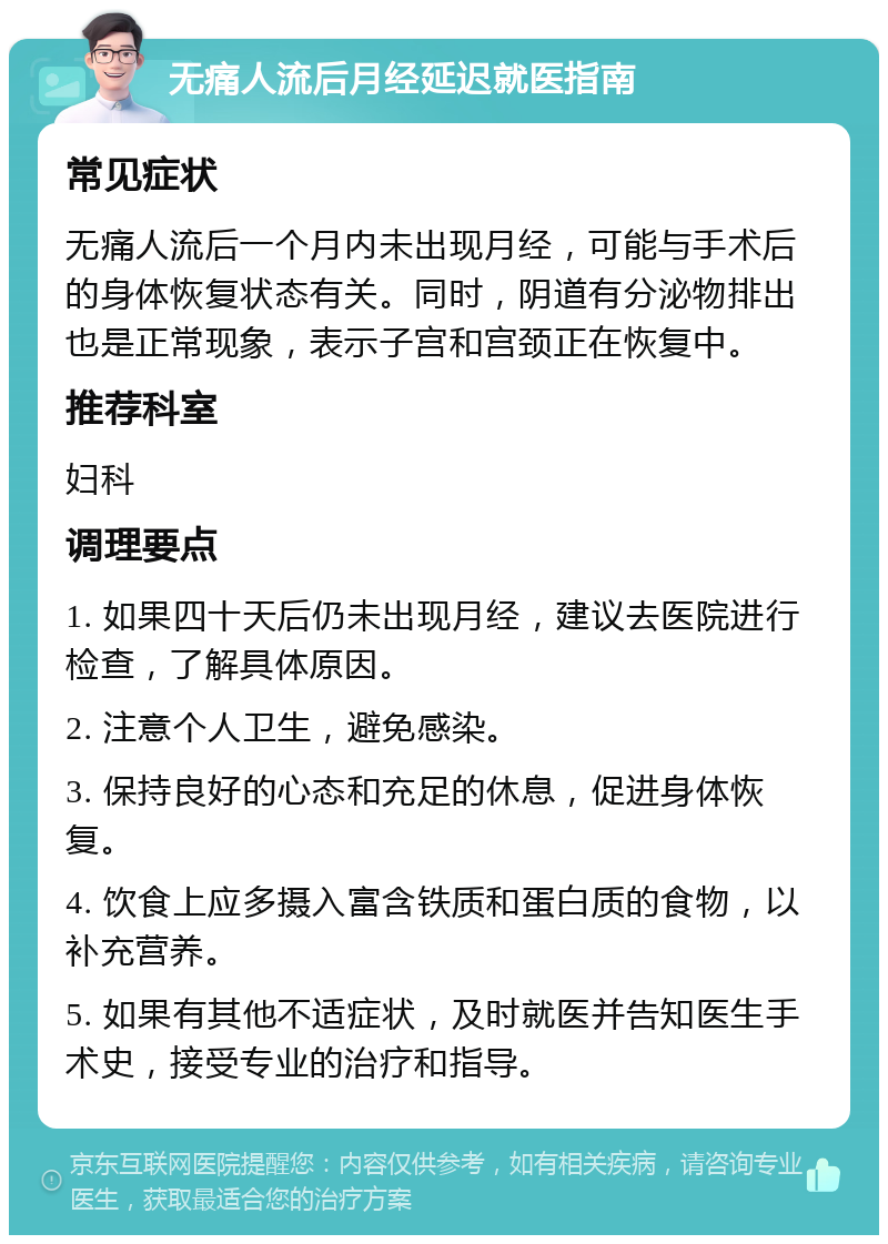 无痛人流后月经延迟就医指南 常见症状 无痛人流后一个月内未出现月经，可能与手术后的身体恢复状态有关。同时，阴道有分泌物排出也是正常现象，表示子宫和宫颈正在恢复中。 推荐科室 妇科 调理要点 1. 如果四十天后仍未出现月经，建议去医院进行检查，了解具体原因。 2. 注意个人卫生，避免感染。 3. 保持良好的心态和充足的休息，促进身体恢复。 4. 饮食上应多摄入富含铁质和蛋白质的食物，以补充营养。 5. 如果有其他不适症状，及时就医并告知医生手术史，接受专业的治疗和指导。