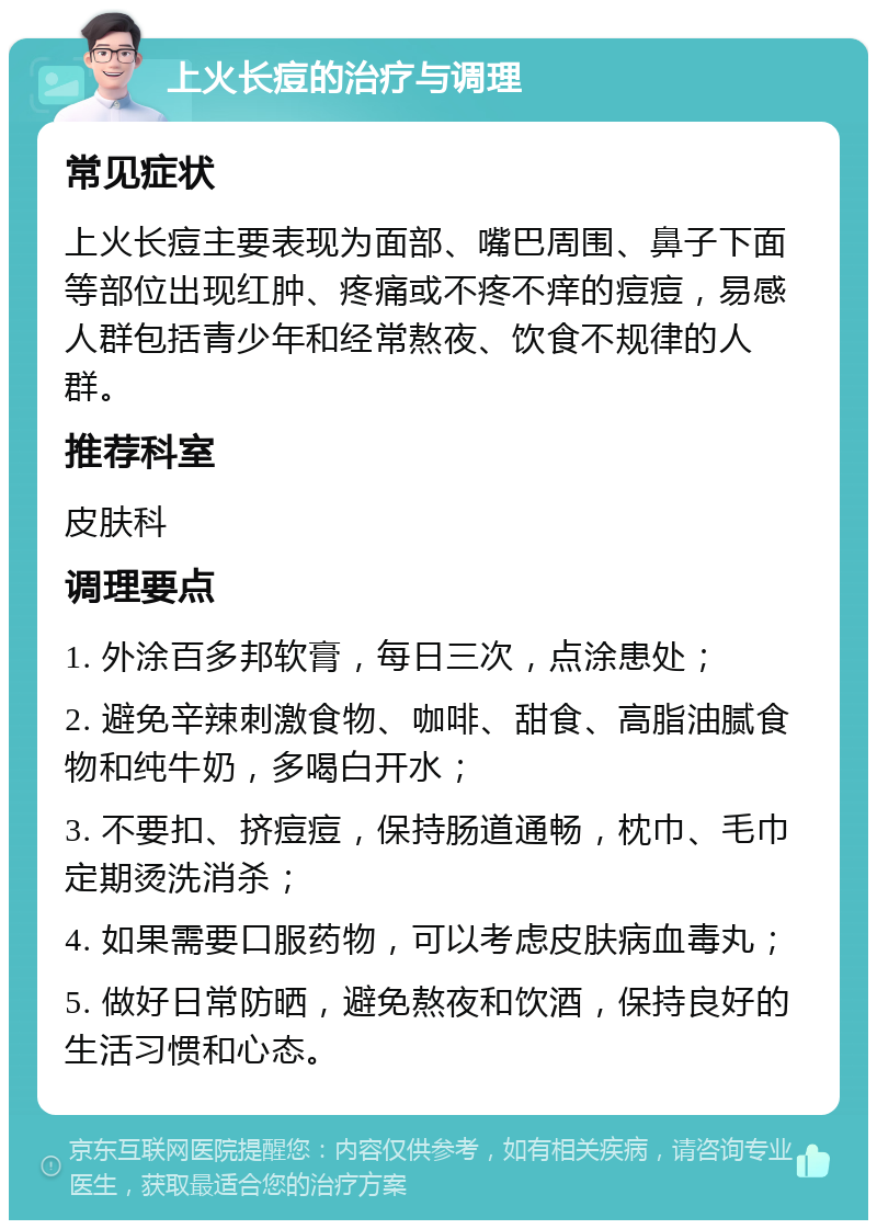 上火长痘的治疗与调理 常见症状 上火长痘主要表现为面部、嘴巴周围、鼻子下面等部位出现红肿、疼痛或不疼不痒的痘痘，易感人群包括青少年和经常熬夜、饮食不规律的人群。 推荐科室 皮肤科 调理要点 1. 外涂百多邦软膏，每日三次，点涂患处； 2. 避免辛辣刺激食物、咖啡、甜食、高脂油腻食物和纯牛奶，多喝白开水； 3. 不要扣、挤痘痘，保持肠道通畅，枕巾、毛巾定期烫洗消杀； 4. 如果需要口服药物，可以考虑皮肤病血毒丸； 5. 做好日常防晒，避免熬夜和饮酒，保持良好的生活习惯和心态。