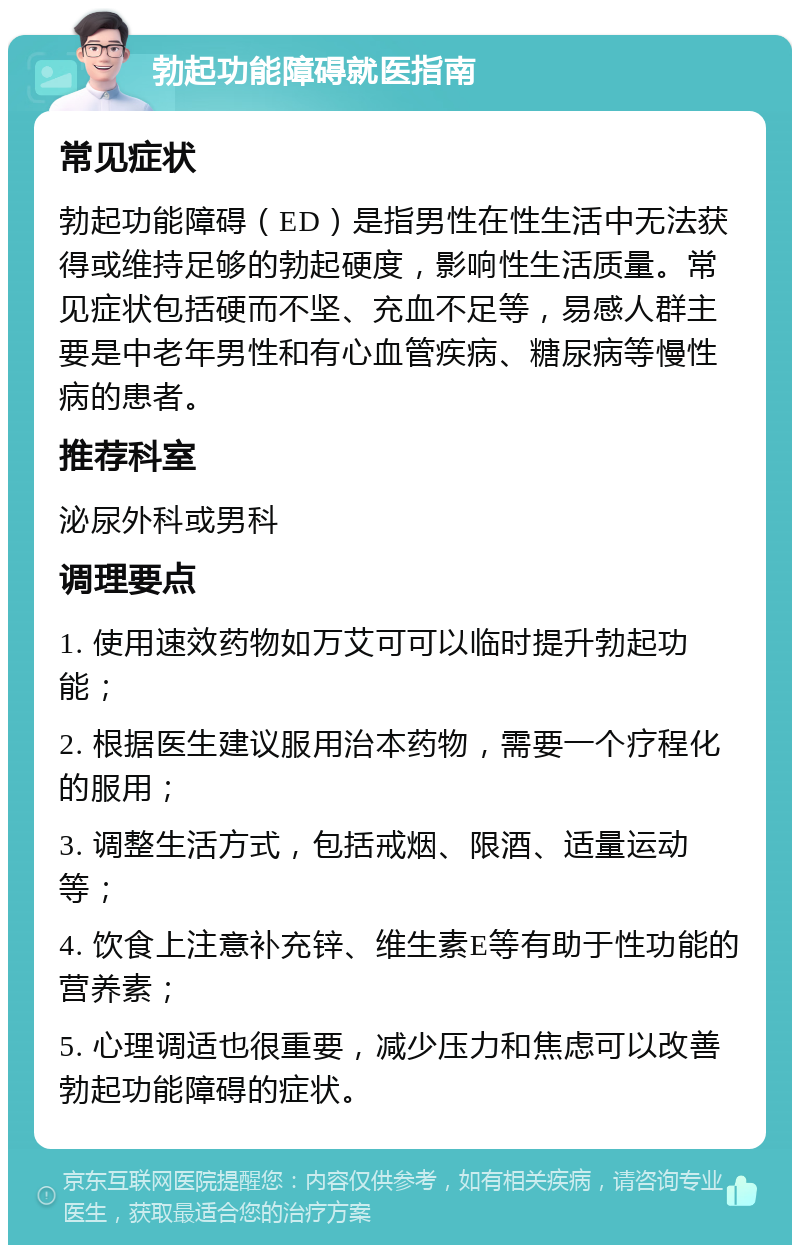 勃起功能障碍就医指南 常见症状 勃起功能障碍（ED）是指男性在性生活中无法获得或维持足够的勃起硬度，影响性生活质量。常见症状包括硬而不坚、充血不足等，易感人群主要是中老年男性和有心血管疾病、糖尿病等慢性病的患者。 推荐科室 泌尿外科或男科 调理要点 1. 使用速效药物如万艾可可以临时提升勃起功能； 2. 根据医生建议服用治本药物，需要一个疗程化的服用； 3. 调整生活方式，包括戒烟、限酒、适量运动等； 4. 饮食上注意补充锌、维生素E等有助于性功能的营养素； 5. 心理调适也很重要，减少压力和焦虑可以改善勃起功能障碍的症状。