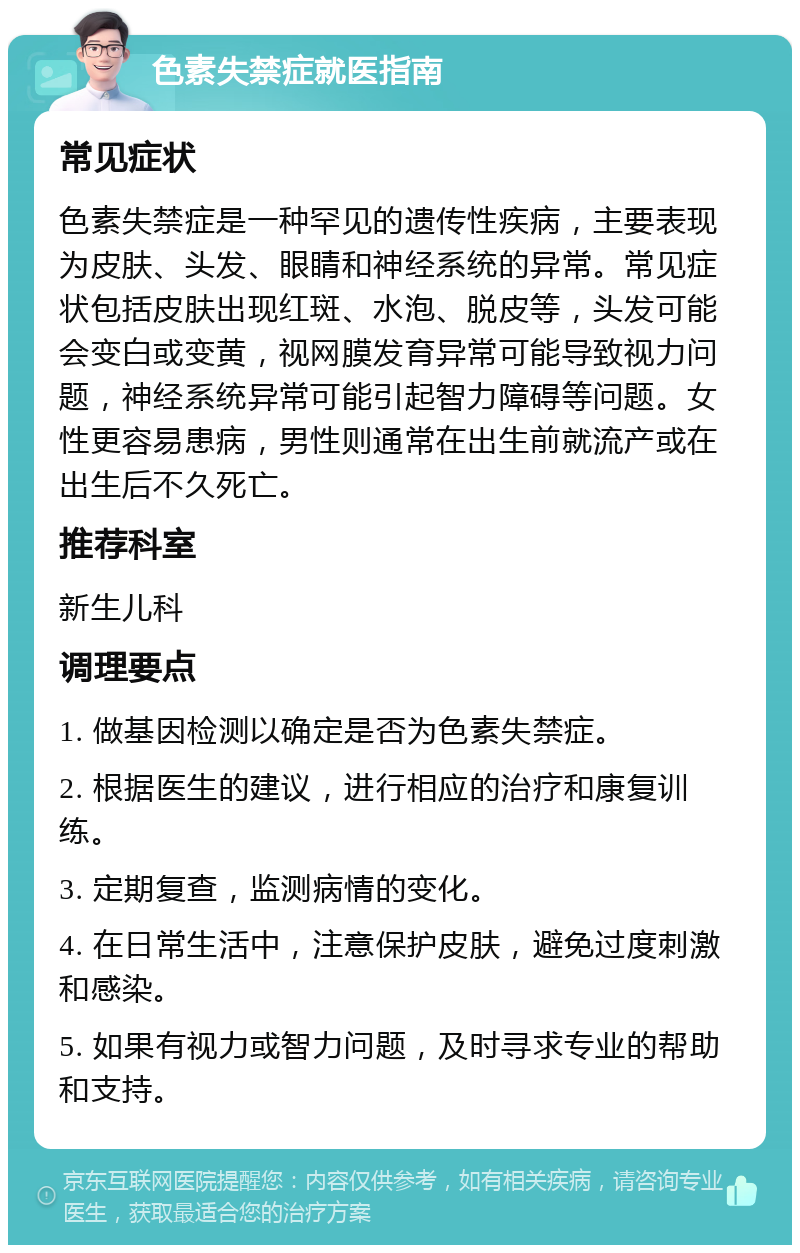 色素失禁症就医指南 常见症状 色素失禁症是一种罕见的遗传性疾病，主要表现为皮肤、头发、眼睛和神经系统的异常。常见症状包括皮肤出现红斑、水泡、脱皮等，头发可能会变白或变黄，视网膜发育异常可能导致视力问题，神经系统异常可能引起智力障碍等问题。女性更容易患病，男性则通常在出生前就流产或在出生后不久死亡。 推荐科室 新生儿科 调理要点 1. 做基因检测以确定是否为色素失禁症。 2. 根据医生的建议，进行相应的治疗和康复训练。 3. 定期复查，监测病情的变化。 4. 在日常生活中，注意保护皮肤，避免过度刺激和感染。 5. 如果有视力或智力问题，及时寻求专业的帮助和支持。