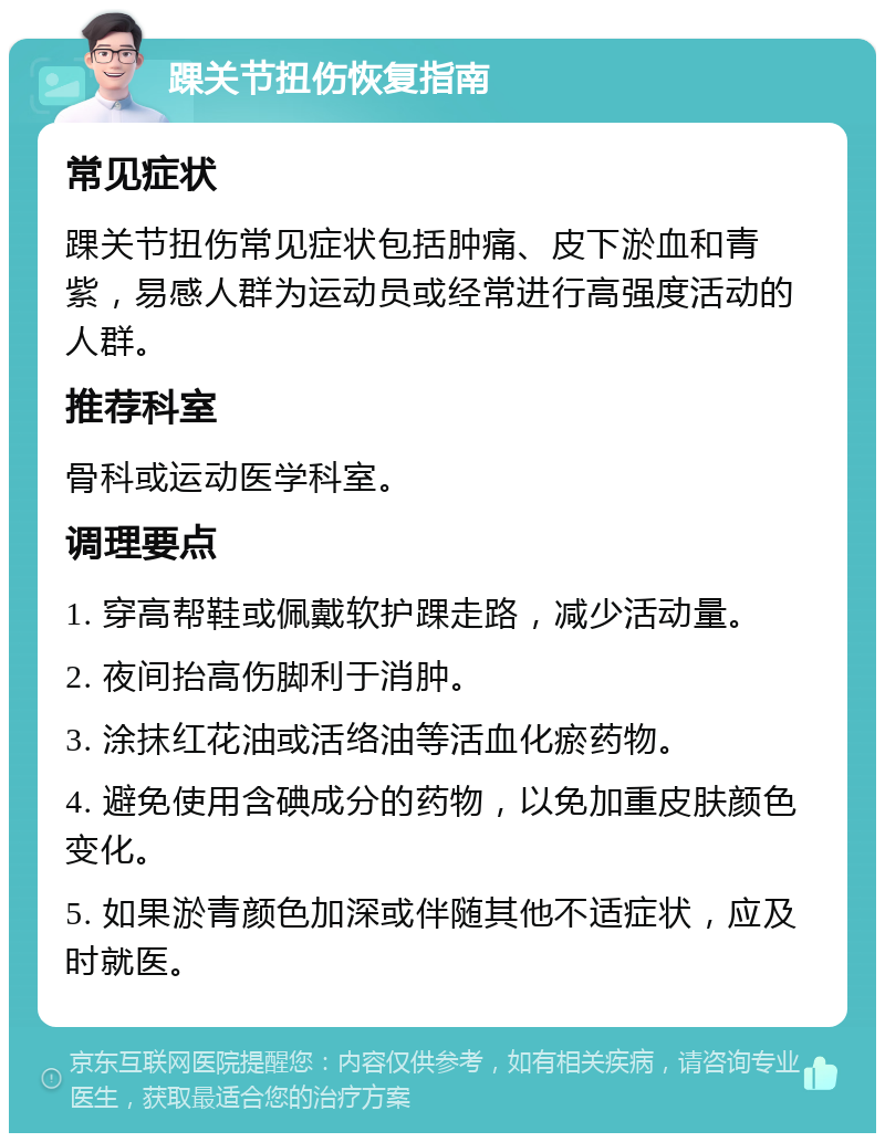 踝关节扭伤恢复指南 常见症状 踝关节扭伤常见症状包括肿痛、皮下淤血和青紫，易感人群为运动员或经常进行高强度活动的人群。 推荐科室 骨科或运动医学科室。 调理要点 1. 穿高帮鞋或佩戴软护踝走路，减少活动量。 2. 夜间抬高伤脚利于消肿。 3. 涂抹红花油或活络油等活血化瘀药物。 4. 避免使用含碘成分的药物，以免加重皮肤颜色变化。 5. 如果淤青颜色加深或伴随其他不适症状，应及时就医。