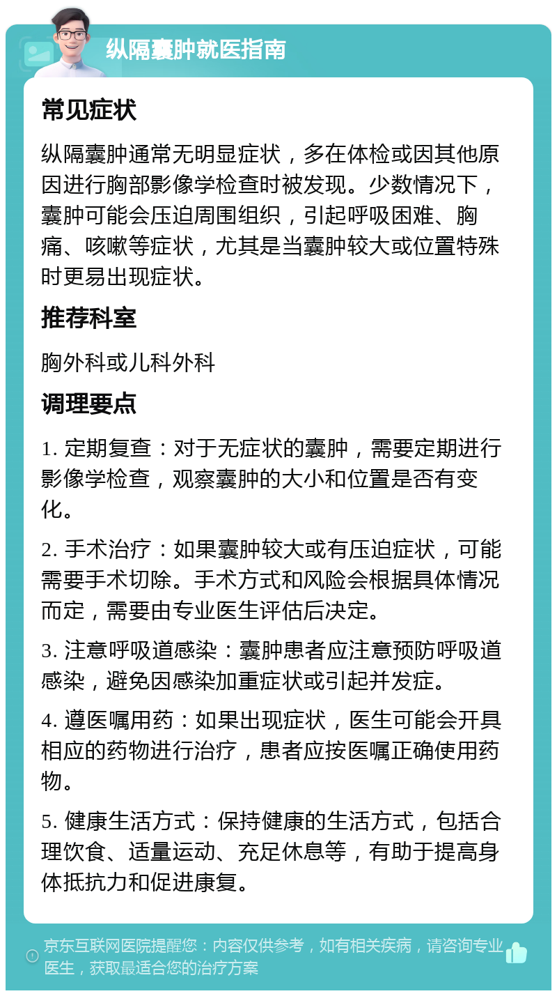 纵隔囊肿就医指南 常见症状 纵隔囊肿通常无明显症状，多在体检或因其他原因进行胸部影像学检查时被发现。少数情况下，囊肿可能会压迫周围组织，引起呼吸困难、胸痛、咳嗽等症状，尤其是当囊肿较大或位置特殊时更易出现症状。 推荐科室 胸外科或儿科外科 调理要点 1. 定期复查：对于无症状的囊肿，需要定期进行影像学检查，观察囊肿的大小和位置是否有变化。 2. 手术治疗：如果囊肿较大或有压迫症状，可能需要手术切除。手术方式和风险会根据具体情况而定，需要由专业医生评估后决定。 3. 注意呼吸道感染：囊肿患者应注意预防呼吸道感染，避免因感染加重症状或引起并发症。 4. 遵医嘱用药：如果出现症状，医生可能会开具相应的药物进行治疗，患者应按医嘱正确使用药物。 5. 健康生活方式：保持健康的生活方式，包括合理饮食、适量运动、充足休息等，有助于提高身体抵抗力和促进康复。