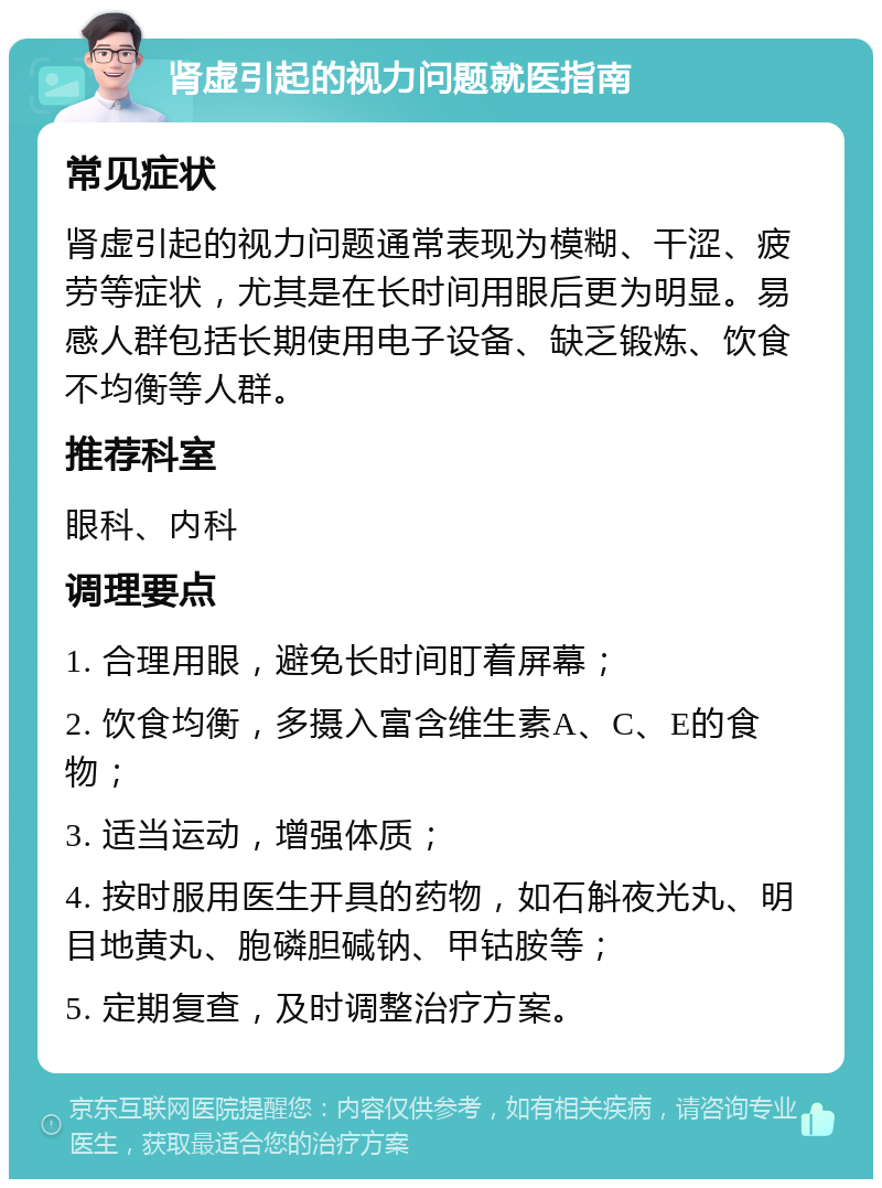 肾虚引起的视力问题就医指南 常见症状 肾虚引起的视力问题通常表现为模糊、干涩、疲劳等症状，尤其是在长时间用眼后更为明显。易感人群包括长期使用电子设备、缺乏锻炼、饮食不均衡等人群。 推荐科室 眼科、内科 调理要点 1. 合理用眼，避免长时间盯着屏幕； 2. 饮食均衡，多摄入富含维生素A、C、E的食物； 3. 适当运动，增强体质； 4. 按时服用医生开具的药物，如石斛夜光丸、明目地黄丸、胞磷胆碱钠、甲钴胺等； 5. 定期复查，及时调整治疗方案。