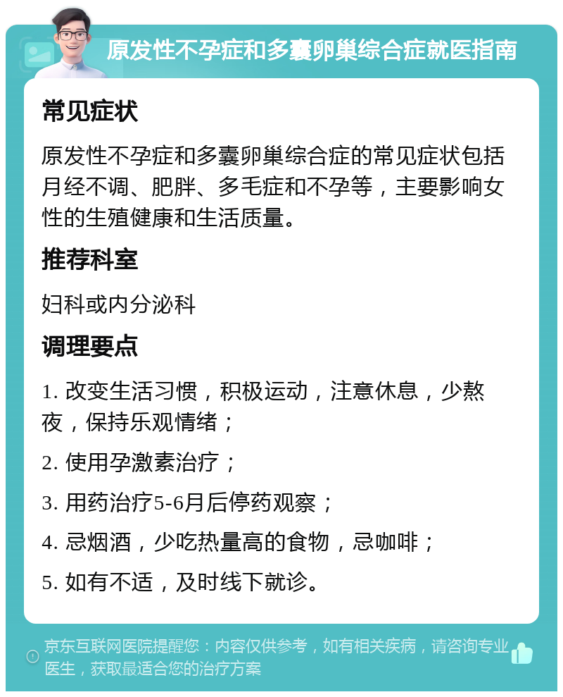 原发性不孕症和多囊卵巢综合症就医指南 常见症状 原发性不孕症和多囊卵巢综合症的常见症状包括月经不调、肥胖、多毛症和不孕等，主要影响女性的生殖健康和生活质量。 推荐科室 妇科或内分泌科 调理要点 1. 改变生活习惯，积极运动，注意休息，少熬夜，保持乐观情绪； 2. 使用孕激素治疗； 3. 用药治疗5-6月后停药观察； 4. 忌烟酒，少吃热量高的食物，忌咖啡； 5. 如有不适，及时线下就诊。