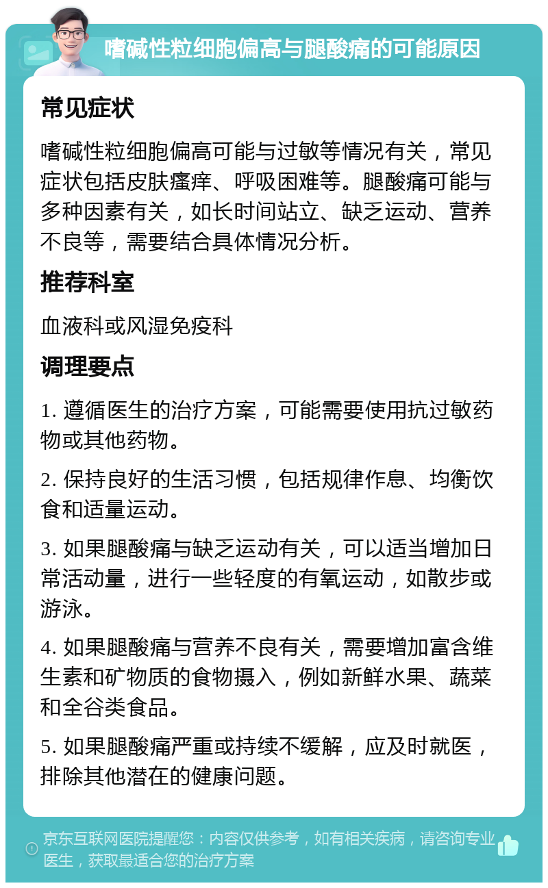 嗜碱性粒细胞偏高与腿酸痛的可能原因 常见症状 嗜碱性粒细胞偏高可能与过敏等情况有关，常见症状包括皮肤瘙痒、呼吸困难等。腿酸痛可能与多种因素有关，如长时间站立、缺乏运动、营养不良等，需要结合具体情况分析。 推荐科室 血液科或风湿免疫科 调理要点 1. 遵循医生的治疗方案，可能需要使用抗过敏药物或其他药物。 2. 保持良好的生活习惯，包括规律作息、均衡饮食和适量运动。 3. 如果腿酸痛与缺乏运动有关，可以适当增加日常活动量，进行一些轻度的有氧运动，如散步或游泳。 4. 如果腿酸痛与营养不良有关，需要增加富含维生素和矿物质的食物摄入，例如新鲜水果、蔬菜和全谷类食品。 5. 如果腿酸痛严重或持续不缓解，应及时就医，排除其他潜在的健康问题。