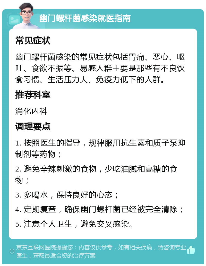 幽门螺杆菌感染就医指南 常见症状 幽门螺杆菌感染的常见症状包括胃痛、恶心、呕吐、食欲不振等。易感人群主要是那些有不良饮食习惯、生活压力大、免疫力低下的人群。 推荐科室 消化内科 调理要点 1. 按照医生的指导，规律服用抗生素和质子泵抑制剂等药物； 2. 避免辛辣刺激的食物，少吃油腻和高糖的食物； 3. 多喝水，保持良好的心态； 4. 定期复查，确保幽门螺杆菌已经被完全清除； 5. 注意个人卫生，避免交叉感染。