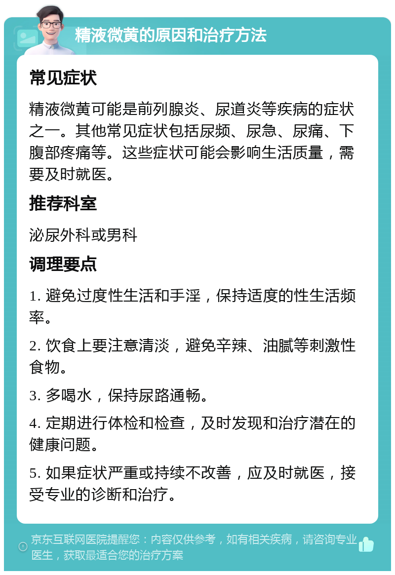 精液微黄的原因和治疗方法 常见症状 精液微黄可能是前列腺炎、尿道炎等疾病的症状之一。其他常见症状包括尿频、尿急、尿痛、下腹部疼痛等。这些症状可能会影响生活质量，需要及时就医。 推荐科室 泌尿外科或男科 调理要点 1. 避免过度性生活和手淫，保持适度的性生活频率。 2. 饮食上要注意清淡，避免辛辣、油腻等刺激性食物。 3. 多喝水，保持尿路通畅。 4. 定期进行体检和检查，及时发现和治疗潜在的健康问题。 5. 如果症状严重或持续不改善，应及时就医，接受专业的诊断和治疗。