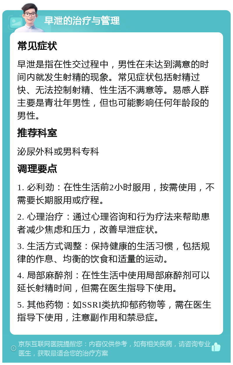 早泄的治疗与管理 常见症状 早泄是指在性交过程中，男性在未达到满意的时间内就发生射精的现象。常见症状包括射精过快、无法控制射精、性生活不满意等。易感人群主要是青壮年男性，但也可能影响任何年龄段的男性。 推荐科室 泌尿外科或男科专科 调理要点 1. 必利劲：在性生活前2小时服用，按需使用，不需要长期服用或疗程。 2. 心理治疗：通过心理咨询和行为疗法来帮助患者减少焦虑和压力，改善早泄症状。 3. 生活方式调整：保持健康的生活习惯，包括规律的作息、均衡的饮食和适量的运动。 4. 局部麻醉剂：在性生活中使用局部麻醉剂可以延长射精时间，但需在医生指导下使用。 5. 其他药物：如SSRI类抗抑郁药物等，需在医生指导下使用，注意副作用和禁忌症。