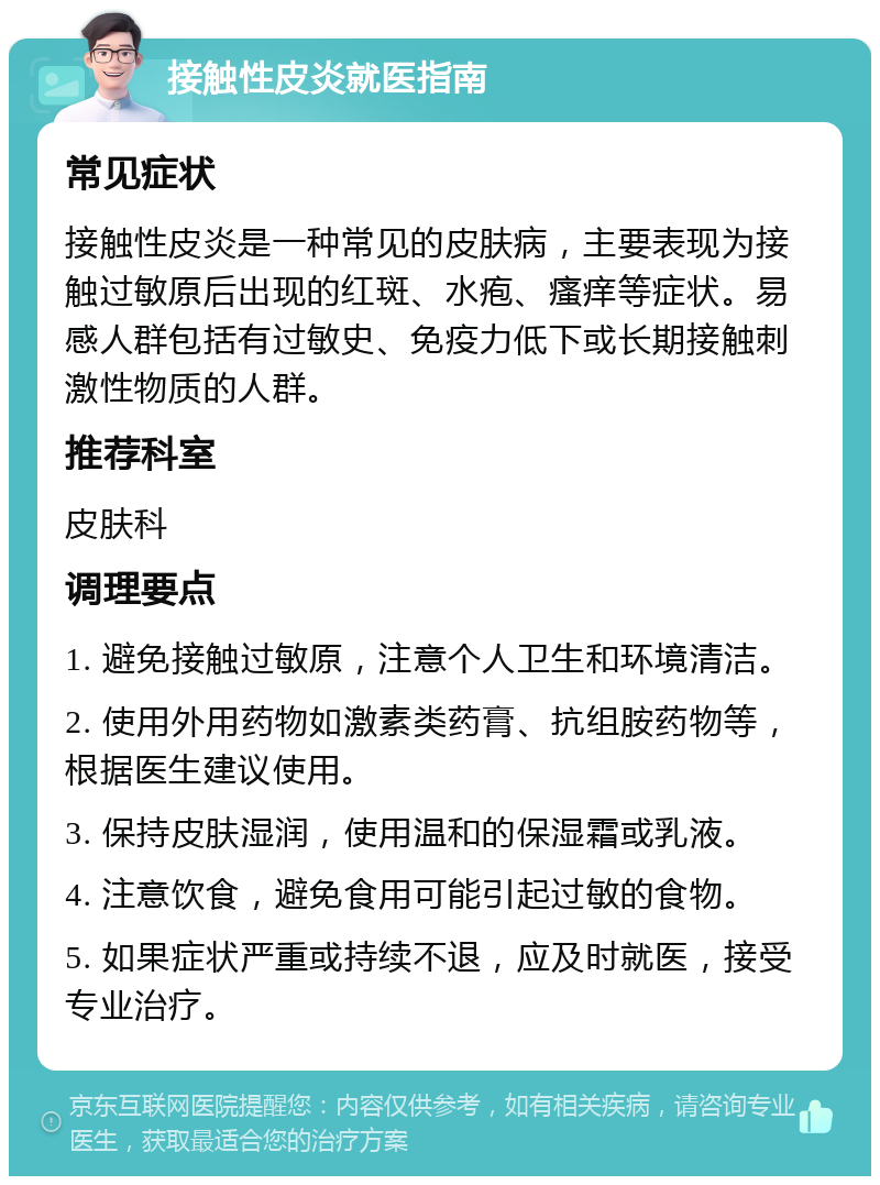 接触性皮炎就医指南 常见症状 接触性皮炎是一种常见的皮肤病，主要表现为接触过敏原后出现的红斑、水疱、瘙痒等症状。易感人群包括有过敏史、免疫力低下或长期接触刺激性物质的人群。 推荐科室 皮肤科 调理要点 1. 避免接触过敏原，注意个人卫生和环境清洁。 2. 使用外用药物如激素类药膏、抗组胺药物等，根据医生建议使用。 3. 保持皮肤湿润，使用温和的保湿霜或乳液。 4. 注意饮食，避免食用可能引起过敏的食物。 5. 如果症状严重或持续不退，应及时就医，接受专业治疗。