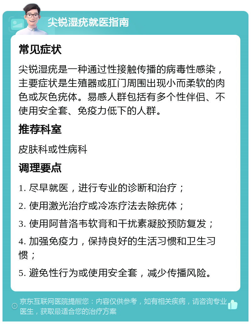 尖锐湿疣就医指南 常见症状 尖锐湿疣是一种通过性接触传播的病毒性感染，主要症状是生殖器或肛门周围出现小而柔软的肉色或灰色疣体。易感人群包括有多个性伴侣、不使用安全套、免疫力低下的人群。 推荐科室 皮肤科或性病科 调理要点 1. 尽早就医，进行专业的诊断和治疗； 2. 使用激光治疗或冷冻疗法去除疣体； 3. 使用阿昔洛韦软膏和干扰素凝胶预防复发； 4. 加强免疫力，保持良好的生活习惯和卫生习惯； 5. 避免性行为或使用安全套，减少传播风险。