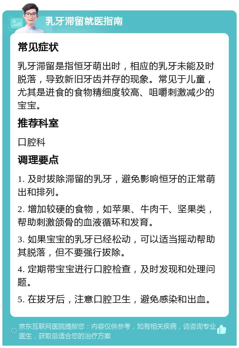 乳牙滞留就医指南 常见症状 乳牙滞留是指恒牙萌出时，相应的乳牙未能及时脱落，导致新旧牙齿并存的现象。常见于儿童，尤其是进食的食物精细度较高、咀嚼刺激减少的宝宝。 推荐科室 口腔科 调理要点 1. 及时拔除滞留的乳牙，避免影响恒牙的正常萌出和排列。 2. 增加较硬的食物，如苹果、牛肉干、坚果类，帮助刺激颌骨的血液循环和发育。 3. 如果宝宝的乳牙已经松动，可以适当摇动帮助其脱落，但不要强行拔除。 4. 定期带宝宝进行口腔检查，及时发现和处理问题。 5. 在拔牙后，注意口腔卫生，避免感染和出血。