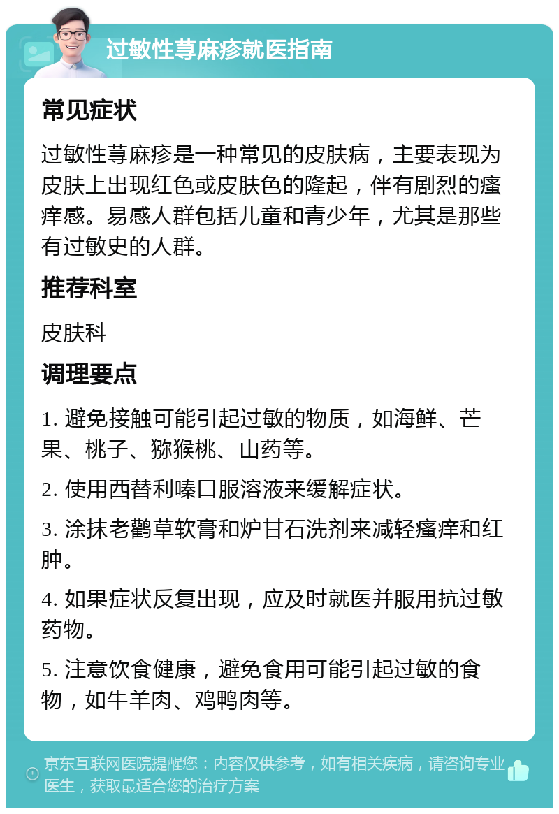 过敏性荨麻疹就医指南 常见症状 过敏性荨麻疹是一种常见的皮肤病，主要表现为皮肤上出现红色或皮肤色的隆起，伴有剧烈的瘙痒感。易感人群包括儿童和青少年，尤其是那些有过敏史的人群。 推荐科室 皮肤科 调理要点 1. 避免接触可能引起过敏的物质，如海鲜、芒果、桃子、猕猴桃、山药等。 2. 使用西替利嗪口服溶液来缓解症状。 3. 涂抹老鹳草软膏和炉甘石洗剂来减轻瘙痒和红肿。 4. 如果症状反复出现，应及时就医并服用抗过敏药物。 5. 注意饮食健康，避免食用可能引起过敏的食物，如牛羊肉、鸡鸭肉等。