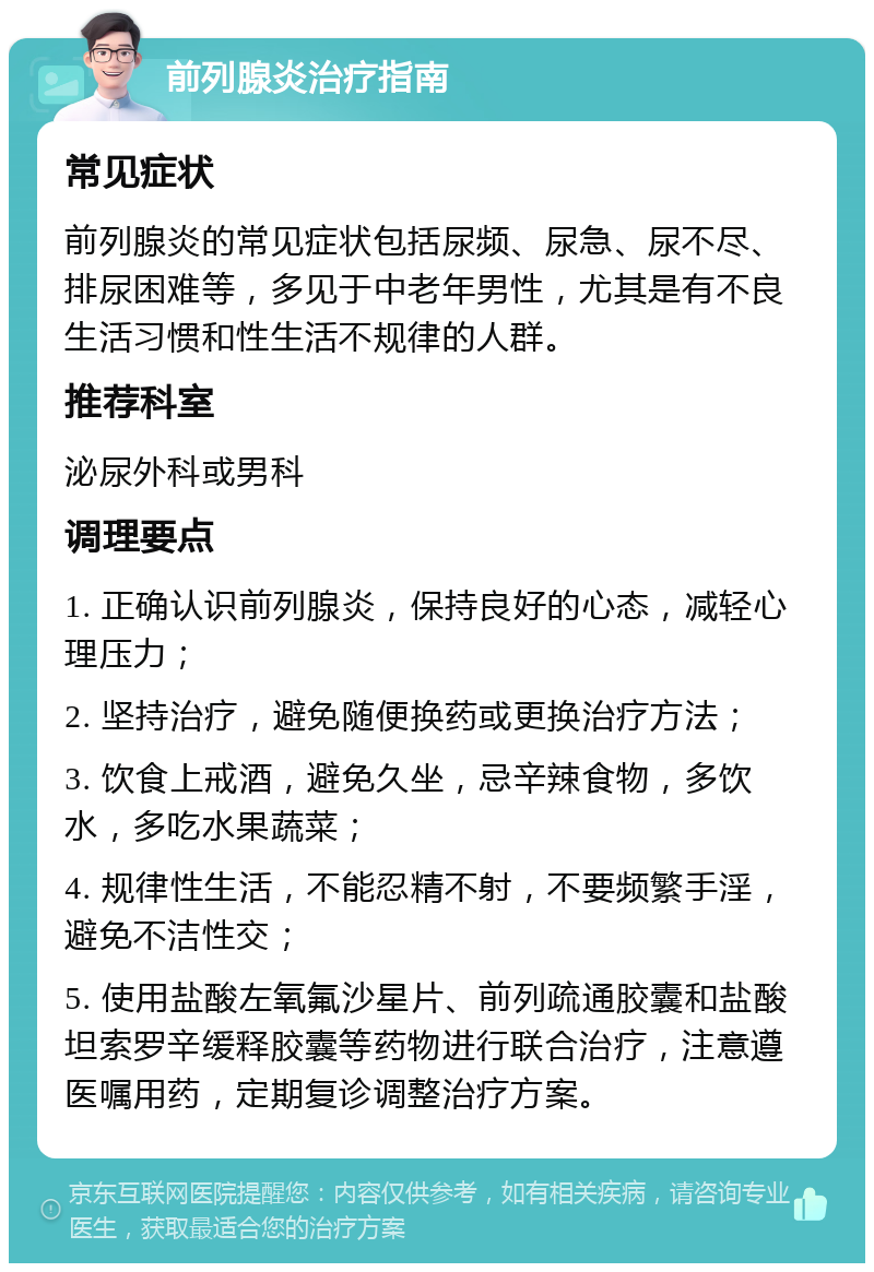 前列腺炎治疗指南 常见症状 前列腺炎的常见症状包括尿频、尿急、尿不尽、排尿困难等，多见于中老年男性，尤其是有不良生活习惯和性生活不规律的人群。 推荐科室 泌尿外科或男科 调理要点 1. 正确认识前列腺炎，保持良好的心态，减轻心理压力； 2. 坚持治疗，避免随便换药或更换治疗方法； 3. 饮食上戒酒，避免久坐，忌辛辣食物，多饮水，多吃水果蔬菜； 4. 规律性生活，不能忍精不射，不要频繁手淫，避免不洁性交； 5. 使用盐酸左氧氟沙星片、前列疏通胶囊和盐酸坦索罗辛缓释胶囊等药物进行联合治疗，注意遵医嘱用药，定期复诊调整治疗方案。