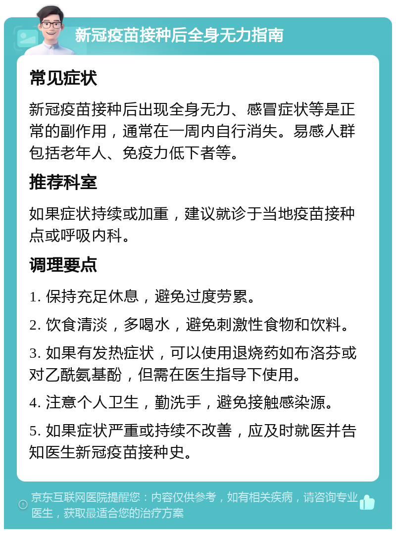 新冠疫苗接种后全身无力指南 常见症状 新冠疫苗接种后出现全身无力、感冒症状等是正常的副作用，通常在一周内自行消失。易感人群包括老年人、免疫力低下者等。 推荐科室 如果症状持续或加重，建议就诊于当地疫苗接种点或呼吸内科。 调理要点 1. 保持充足休息，避免过度劳累。 2. 饮食清淡，多喝水，避免刺激性食物和饮料。 3. 如果有发热症状，可以使用退烧药如布洛芬或对乙酰氨基酚，但需在医生指导下使用。 4. 注意个人卫生，勤洗手，避免接触感染源。 5. 如果症状严重或持续不改善，应及时就医并告知医生新冠疫苗接种史。