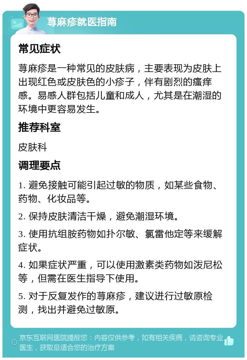 荨麻疹就医指南 常见症状 荨麻疹是一种常见的皮肤病，主要表现为皮肤上出现红色或皮肤色的小疹子，伴有剧烈的瘙痒感。易感人群包括儿童和成人，尤其是在潮湿的环境中更容易发生。 推荐科室 皮肤科 调理要点 1. 避免接触可能引起过敏的物质，如某些食物、药物、化妆品等。 2. 保持皮肤清洁干燥，避免潮湿环境。 3. 使用抗组胺药物如扑尔敏、氯雷他定等来缓解症状。 4. 如果症状严重，可以使用激素类药物如泼尼松等，但需在医生指导下使用。 5. 对于反复发作的荨麻疹，建议进行过敏原检测，找出并避免过敏原。